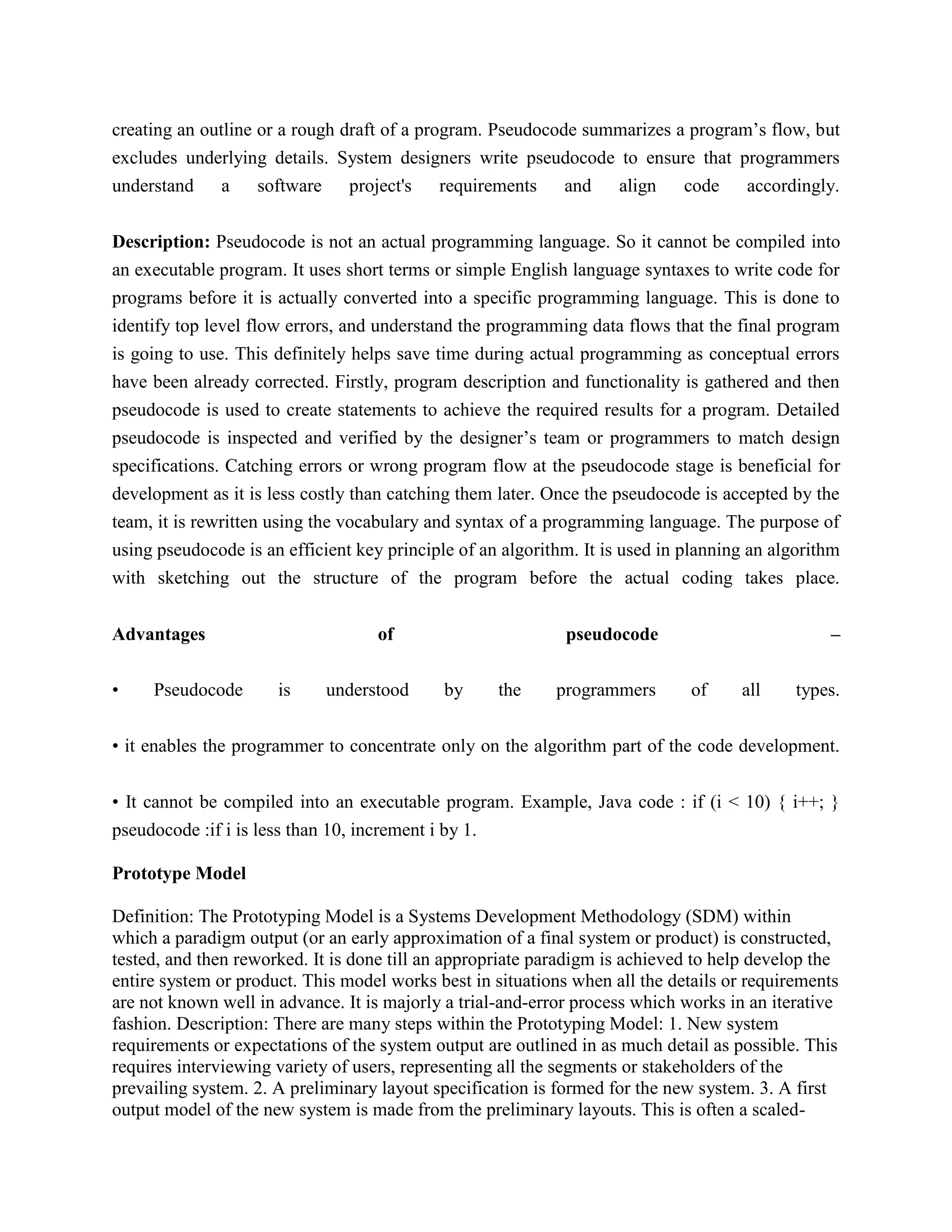 creating an outline or a rough draft of a program. Pseudocode summarizes a program’s flow, but
excludes underlying details. System designers write pseudocode to ensure that programmers
understand a software project's requirements and align code accordingly.
Description: Pseudocode is not an actual programming language. So it cannot be compiled into
an executable program. It uses short terms or simple English language syntaxes to write code for
programs before it is actually converted into a specific programming language. This is done to
identify top level flow errors, and understand the programming data flows that the final program
is going to use. This definitely helps save time during actual programming as conceptual errors
have been already corrected. Firstly, program description and functionality is gathered and then
pseudocode is used to create statements to achieve the required results for a program. Detailed
pseudocode is inspected and verified by the designer’s team or programmers to match design
specifications. Catching errors or wrong program flow at the pseudocode stage is beneficial for
development as it is less costly than catching them later. Once the pseudocode is accepted by the
team, it is rewritten using the vocabulary and syntax of a programming language. The purpose of
using pseudocode is an efficient key principle of an algorithm. It is used in planning an algorithm
with sketching out the structure of the program before the actual coding takes place.
Advantages of pseudocode –
• Pseudocode is understood by the programmers of all types.
• it enables the programmer to concentrate only on the algorithm part of the code development.
• It cannot be compiled into an executable program. Example, Java code : if (i < 10) { i++; }
pseudocode :if i is less than 10, increment i by 1.
Prototype Model
Definition: The Prototyping Model is a Systems Development Methodology (SDM) within
which a paradigm output (or an early approximation of a final system or product) is constructed,
tested, and then reworked. It is done till an appropriate paradigm is achieved to help develop the
entire system or product. This model works best in situations when all the details or requirements
are not known well in advance. It is majorly a trial-and-error process which works in an iterative
fashion. Description: There are many steps within the Prototyping Model: 1. New system
requirements or expectations of the system output are outlined in as much detail as possible. This
requires interviewing variety of users, representing all the segments or stakeholders of the
prevailing system. 2. A preliminary layout specification is formed for the new system. 3. A first
output model of the new system is made from the preliminary layouts. This is often a scaled-
 