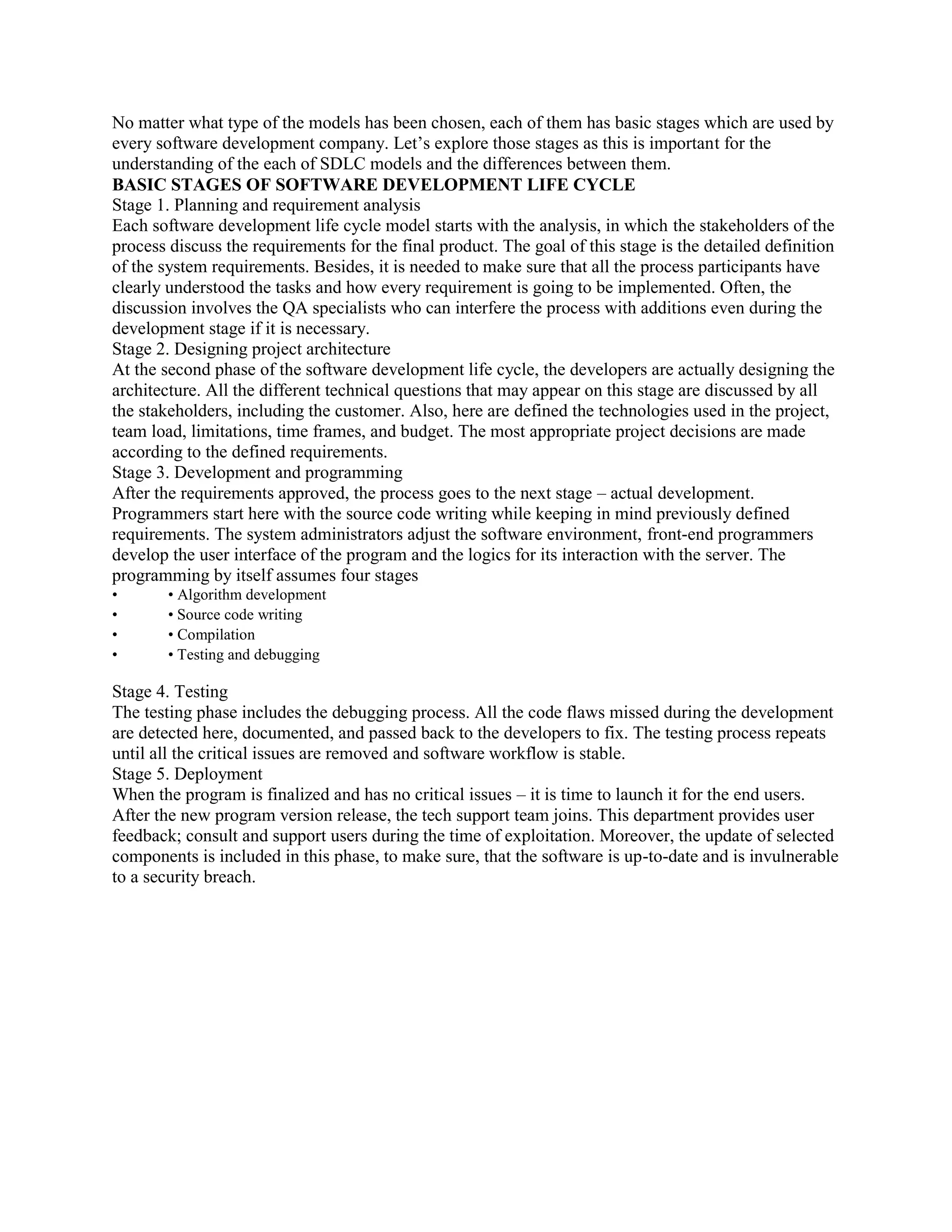 No matter what type of the models has been chosen, each of them has basic stages which are used by
every software development company. Let’s explore those stages as this is important for the
understanding of the each of SDLC models and the differences between them.
BASIC STAGES OF SOFTWARE DEVELOPMENT LIFE CYCLE
Stage 1. Planning and requirement analysis
Each software development life cycle model starts with the analysis, in which the stakeholders of the
process discuss the requirements for the final product. The goal of this stage is the detailed definition
of the system requirements. Besides, it is needed to make sure that all the process participants have
clearly understood the tasks and how every requirement is going to be implemented. Often, the
discussion involves the QA specialists who can interfere the process with additions even during the
development stage if it is necessary.
Stage 2. Designing project architecture
At the second phase of the software development life cycle, the developers are actually designing the
architecture. All the different technical questions that may appear on this stage are discussed by all
the stakeholders, including the customer. Also, here are defined the technologies used in the project,
team load, limitations, time frames, and budget. The most appropriate project decisions are made
according to the defined requirements.
Stage 3. Development and programming
After the requirements approved, the process goes to the next stage – actual development.
Programmers start here with the source code writing while keeping in mind previously defined
requirements. The system administrators adjust the software environment, front-end programmers
develop the user interface of the program and the logics for its interaction with the server. The
programming by itself assumes four stages
• • Algorithm development
• • Source code writing
• • Compilation
• • Testing and debugging
Stage 4. Testing
The testing phase includes the debugging process. All the code flaws missed during the development
are detected here, documented, and passed back to the developers to fix. The testing process repeats
until all the critical issues are removed and software workflow is stable.
Stage 5. Deployment
When the program is finalized and has no critical issues – it is time to launch it for the end users.
After the new program version release, the tech support team joins. This department provides user
feedback; consult and support users during the time of exploitation. Moreover, the update of selected
components is included in this phase, to make sure, that the software is up-to-date and is invulnerable
to a security breach.
 