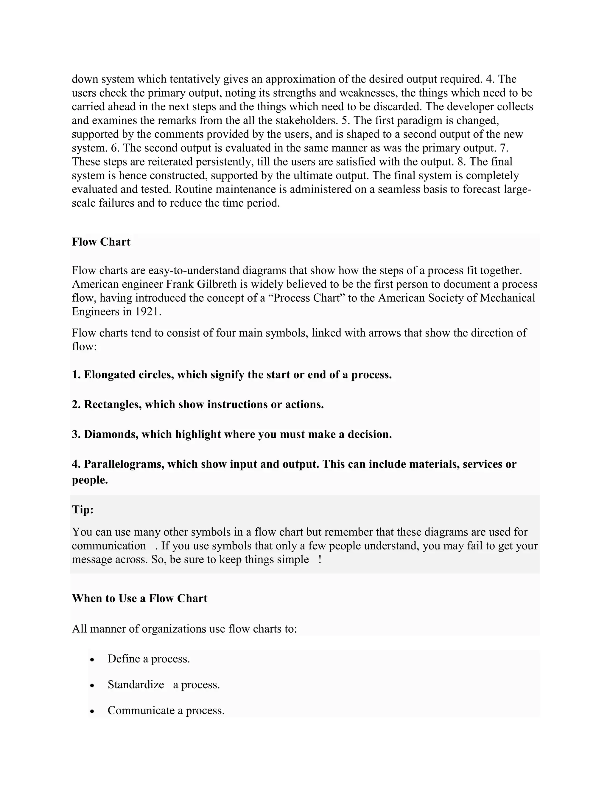 down system which tentatively gives an approximation of the desired output required. 4. The
users check the primary output, noting its strengths and weaknesses, the things which need to be
carried ahead in the next steps and the things which need to be discarded. The developer collects
and examines the remarks from the all the stakeholders. 5. The first paradigm is changed,
supported by the comments provided by the users, and is shaped to a second output of the new
system. 6. The second output is evaluated in the same manner as was the primary output. 7.
These steps are reiterated persistently, till the users are satisfied with the output. 8. The final
system is hence constructed, supported by the ultimate output. The final system is completely
evaluated and tested. Routine maintenance is administered on a seamless basis to forecast large-
scale failures and to reduce the time period.
Flow Chart
Flow charts are easy-to-understand diagrams that show how the steps of a process fit together.
American engineer Frank Gilbreth is widely believed to be the first person to document a process
flow, having introduced the concept of a “Process Chart” to the American Society of Mechanical
Engineers in 1921.
Flow charts tend to consist of four main symbols, linked with arrows that show the direction of
flow:
1. Elongated circles, which signify the start or end of a process.
2. Rectangles, which show instructions or actions.
3. Diamonds, which highlight where you must make a decision.
4. Parallelograms, which show input and output. This can include materials, services or
people.
Tip:
You can use many other symbols in a flow chart but remember that these diagrams are used for
communication . If you use symbols that only a few people understand, you may fail to get your
message across. So, be sure to keep things simple !
When to Use a Flow Chart
All manner of organizations use flow charts to:
 Define a process.
 Standardize a process.
 Communicate a process.
 