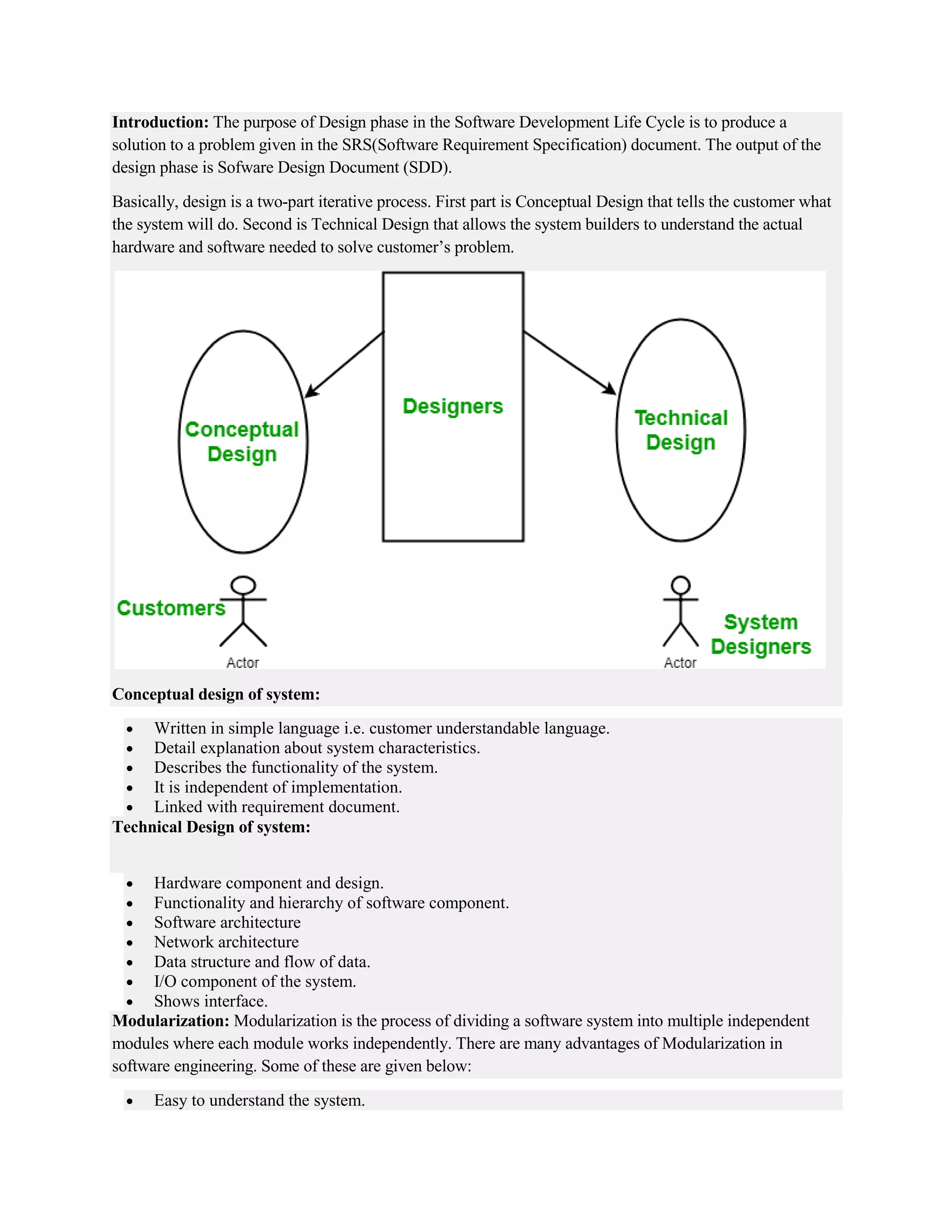 Introduction: The purpose of Design phase in the Software Development Life Cycle is to produce a
solution to a problem given in the SRS(Software Requirement Specification) document. The output of the
design phase is Sofware Design Document (SDD).
Basically, design is a two-part iterative process. First part is Conceptual Design that tells the customer what
the system will do. Second is Technical Design that allows the system builders to understand the actual
hardware and software needed to solve customer’s problem.
Conceptual design of system:
 Written in simple language i.e. customer understandable language.
 Detail explanation about system characteristics.
 Describes the functionality of the system.
 It is independent of implementation.
 Linked with requirement document.
Technical Design of system:
 Hardware component and design.
 Functionality and hierarchy of software component.
 Software architecture
 Network architecture
 Data structure and flow of data.
 I/O component of the system.
 Shows interface.
Modularization: Modularization is the process of dividing a software system into multiple independent
modules where each module works independently. There are many advantages of Modularization in
software engineering. Some of these are given below:
 Easy to understand the system.
 
