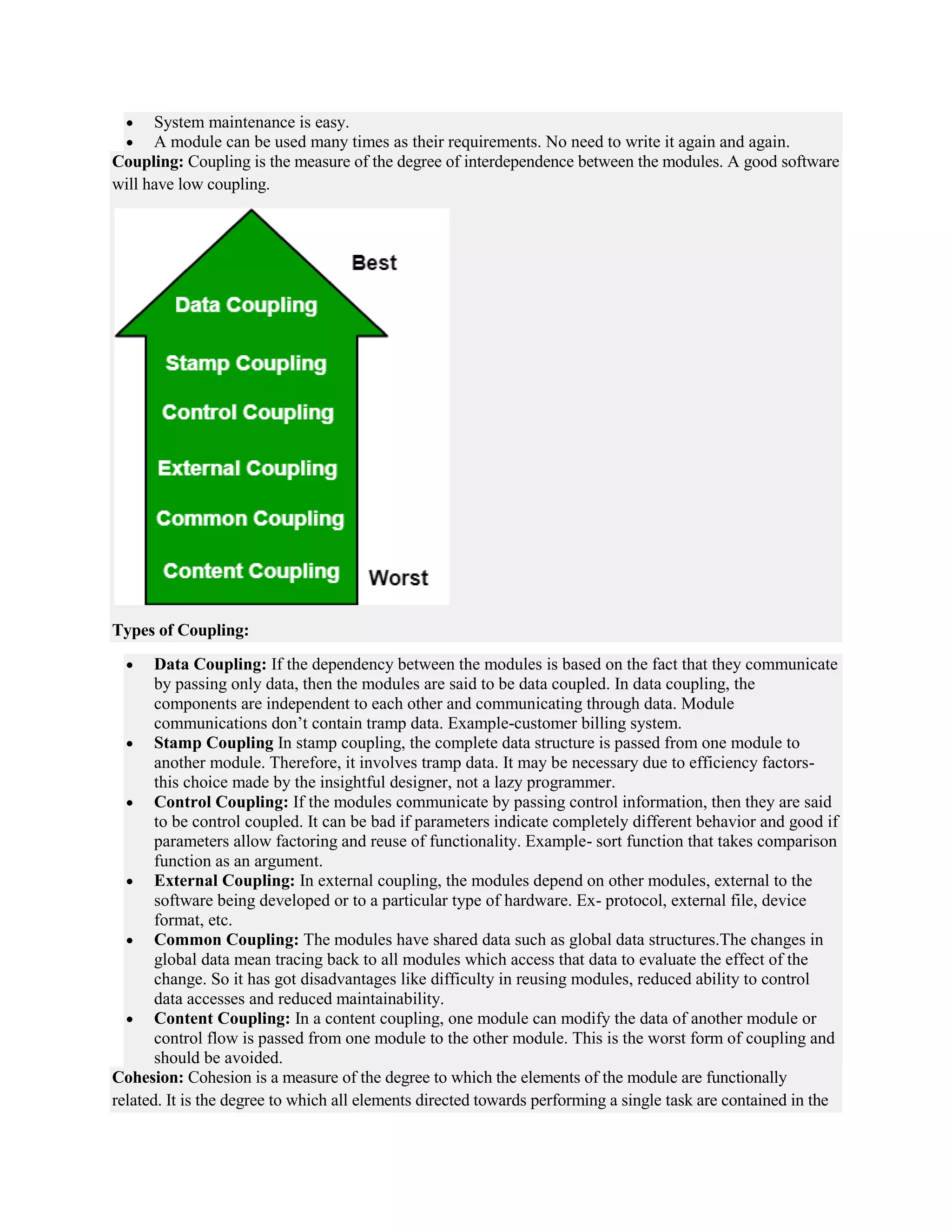  System maintenance is easy.
 A module can be used many times as their requirements. No need to write it again and again.
Coupling: Coupling is the measure of the degree of interdependence between the modules. A good software
will have low coupling.
Types of Coupling:
 Data Coupling: If the dependency between the modules is based on the fact that they communicate
by passing only data, then the modules are said to be data coupled. In data coupling, the
components are independent to each other and communicating through data. Module
communications don’t contain tramp data. Example-customer billing system.
 Stamp Coupling In stamp coupling, the complete data structure is passed from one module to
another module. Therefore, it involves tramp data. It may be necessary due to efficiency factors-
this choice made by the insightful designer, not a lazy programmer.
 Control Coupling: If the modules communicate by passing control information, then they are said
to be control coupled. It can be bad if parameters indicate completely different behavior and good if
parameters allow factoring and reuse of functionality. Example- sort function that takes comparison
function as an argument.
 External Coupling: In external coupling, the modules depend on other modules, external to the
software being developed or to a particular type of hardware. Ex- protocol, external file, device
format, etc.
 Common Coupling: The modules have shared data such as global data structures.The changes in
global data mean tracing back to all modules which access that data to evaluate the effect of the
change. So it has got disadvantages like difficulty in reusing modules, reduced ability to control
data accesses and reduced maintainability.
 Content Coupling: In a content coupling, one module can modify the data of another module or
control flow is passed from one module to the other module. This is the worst form of coupling and
should be avoided.
Cohesion: Cohesion is a measure of the degree to which the elements of the module are functionally
related. It is the degree to which all elements directed towards performing a single task are contained in the
 