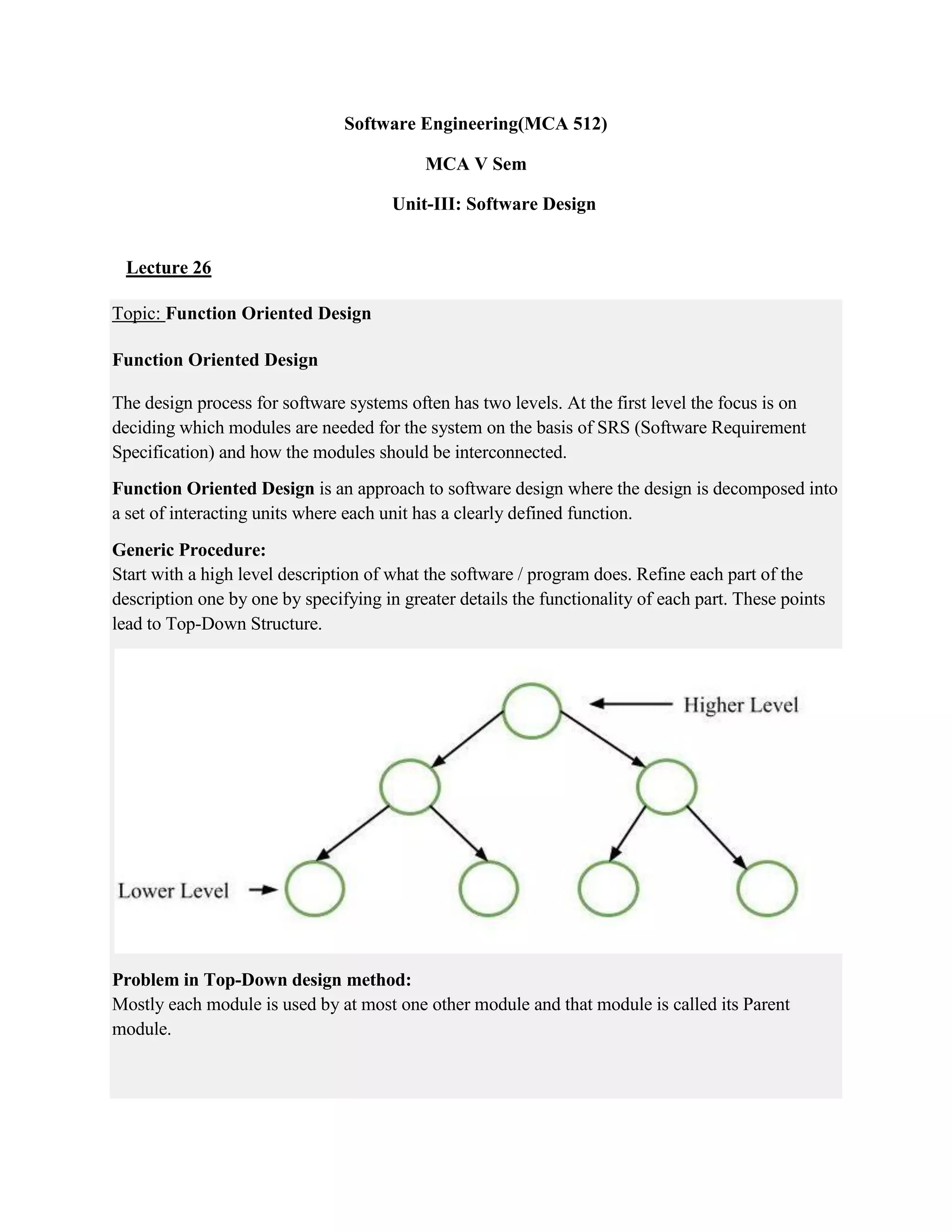 Software Engineering(MCA 512)
MCA V Sem
Unit-III: Software Design
Lecture 26
Topic: Function Oriented Design
Function Oriented Design
The design process for software systems often has two levels. At the first level the focus is on
deciding which modules are needed for the system on the basis of SRS (Software Requirement
Specification) and how the modules should be interconnected.
Function Oriented Design is an approach to software design where the design is decomposed into
a set of interacting units where each unit has a clearly defined function.
Generic Procedure:
Start with a high level description of what the software / program does. Refine each part of the
description one by one by specifying in greater details the functionality of each part. These points
lead to Top-Down Structure.
Problem in Top-Down design method:
Mostly each module is used by at most one other module and that module is called its Parent
module.
 
