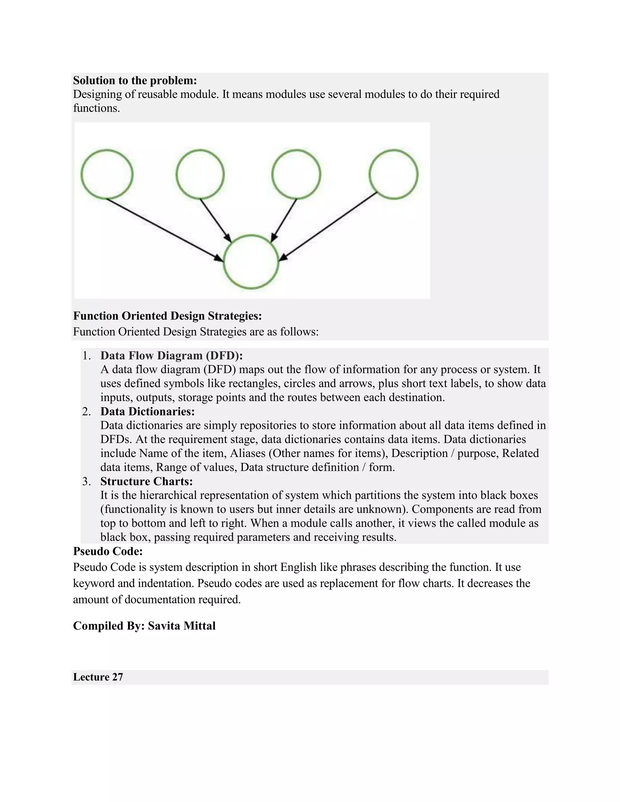 Solution to the problem:
Designing of reusable module. It means modules use several modules to do their required
functions.
Function Oriented Design Strategies:
Function Oriented Design Strategies are as follows:
1. Data Flow Diagram (DFD):
A data flow diagram (DFD) maps out the flow of information for any process or system. It
uses defined symbols like rectangles, circles and arrows, plus short text labels, to show data
inputs, outputs, storage points and the routes between each destination.
2. Data Dictionaries:
Data dictionaries are simply repositories to store information about all data items defined in
DFDs. At the requirement stage, data dictionaries contains data items. Data dictionaries
include Name of the item, Aliases (Other names for items), Description / purpose, Related
data items, Range of values, Data structure definition / form.
3. Structure Charts:
It is the hierarchical representation of system which partitions the system into black boxes
(functionality is known to users but inner details are unknown). Components are read from
top to bottom and left to right. When a module calls another, it views the called module as
black box, passing required parameters and receiving results.
Pseudo Code:
Pseudo Code is system description in short English like phrases describing the function. It use
keyword and indentation. Pseudo codes are used as replacement for flow charts. It decreases the
amount of documentation required.
Compiled By: Savita Mittal
Lecture 27
 