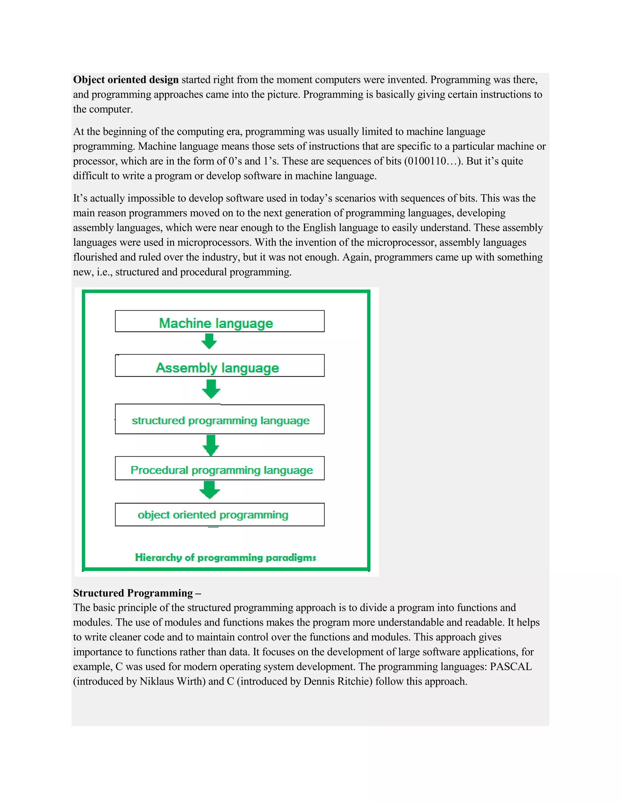 Object oriented design started right from the moment computers were invented. Programming was there,
and programming approaches came into the picture. Programming is basically giving certain instructions to
the computer.
At the beginning of the computing era, programming was usually limited to machine language
programming. Machine language means those sets of instructions that are specific to a particular machine or
processor, which are in the form of 0’s and 1’s. These are sequences of bits (0100110…). But it’s quite
difficult to write a program or develop software in machine language.
It’s actually impossible to develop software used in today’s scenarios with sequences of bits. This was the
main reason programmers moved on to the next generation of programming languages, developing
assembly languages, which were near enough to the English language to easily understand. These assembly
languages were used in microprocessors. With the invention of the microprocessor, assembly languages
flourished and ruled over the industry, but it was not enough. Again, programmers came up with something
new, i.e., structured and procedural programming.
Structured Programming –
The basic principle of the structured programming approach is to divide a program into functions and
modules. The use of modules and functions makes the program more understandable and readable. It helps
to write cleaner code and to maintain control over the functions and modules. This approach gives
importance to functions rather than data. It focuses on the development of large software applications, for
example, C was used for modern operating system development. The programming languages: PASCAL
(introduced by Niklaus Wirth) and C (introduced by Dennis Ritchie) follow this approach.
 