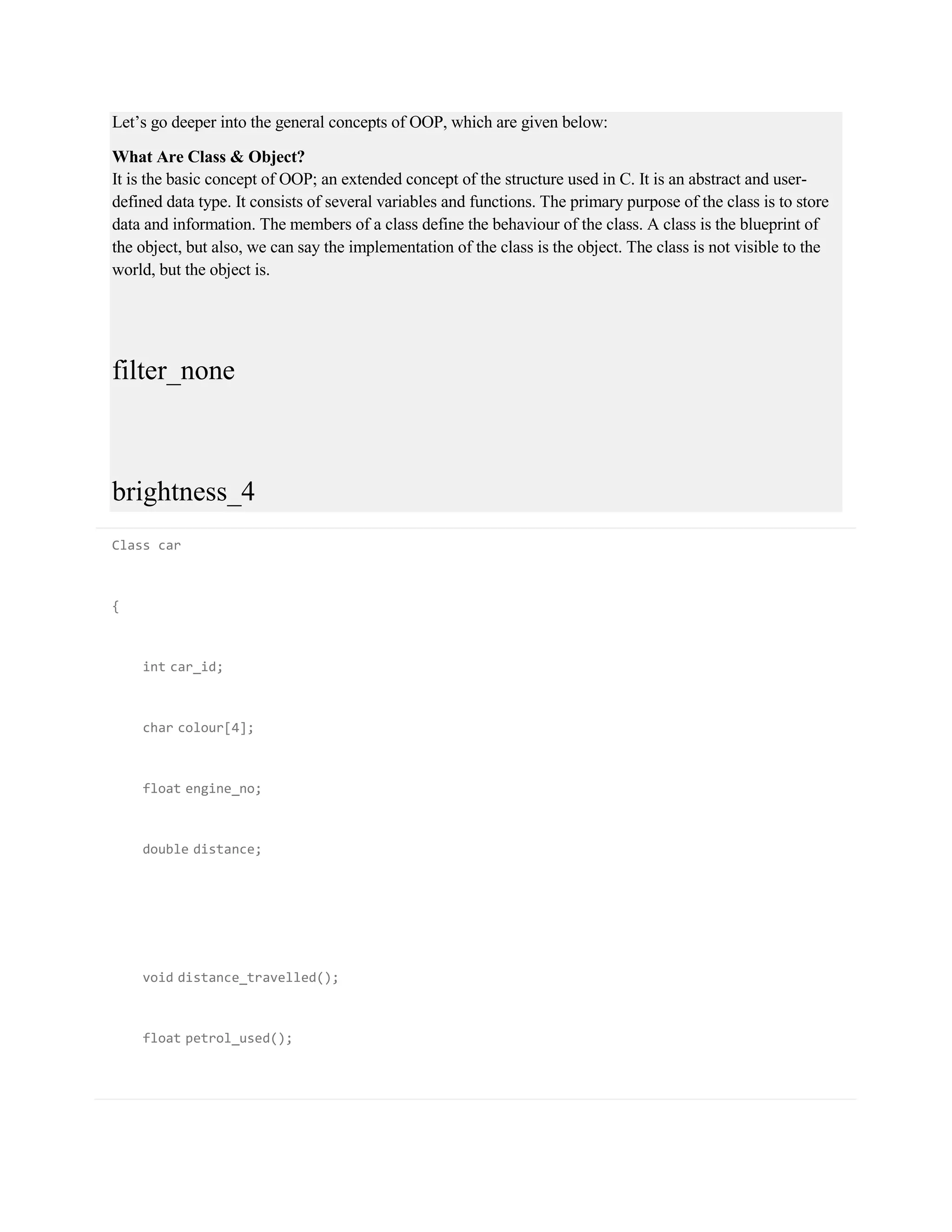 Let’s go deeper into the general concepts of OOP, which are given below:
What Are Class & Object?
It is the basic concept of OOP; an extended concept of the structure used in C. It is an abstract and user-
defined data type. It consists of several variables and functions. The primary purpose of the class is to store
data and information. The members of a class define the behaviour of the class. A class is the blueprint of
the object, but also, we can say the implementation of the class is the object. The class is not visible to the
world, but the object is.
filter_none
brightness_4
Class car
{
int car_id;
char colour[4];
float engine_no;
double distance;
void distance_travelled();
float petrol_used();
 