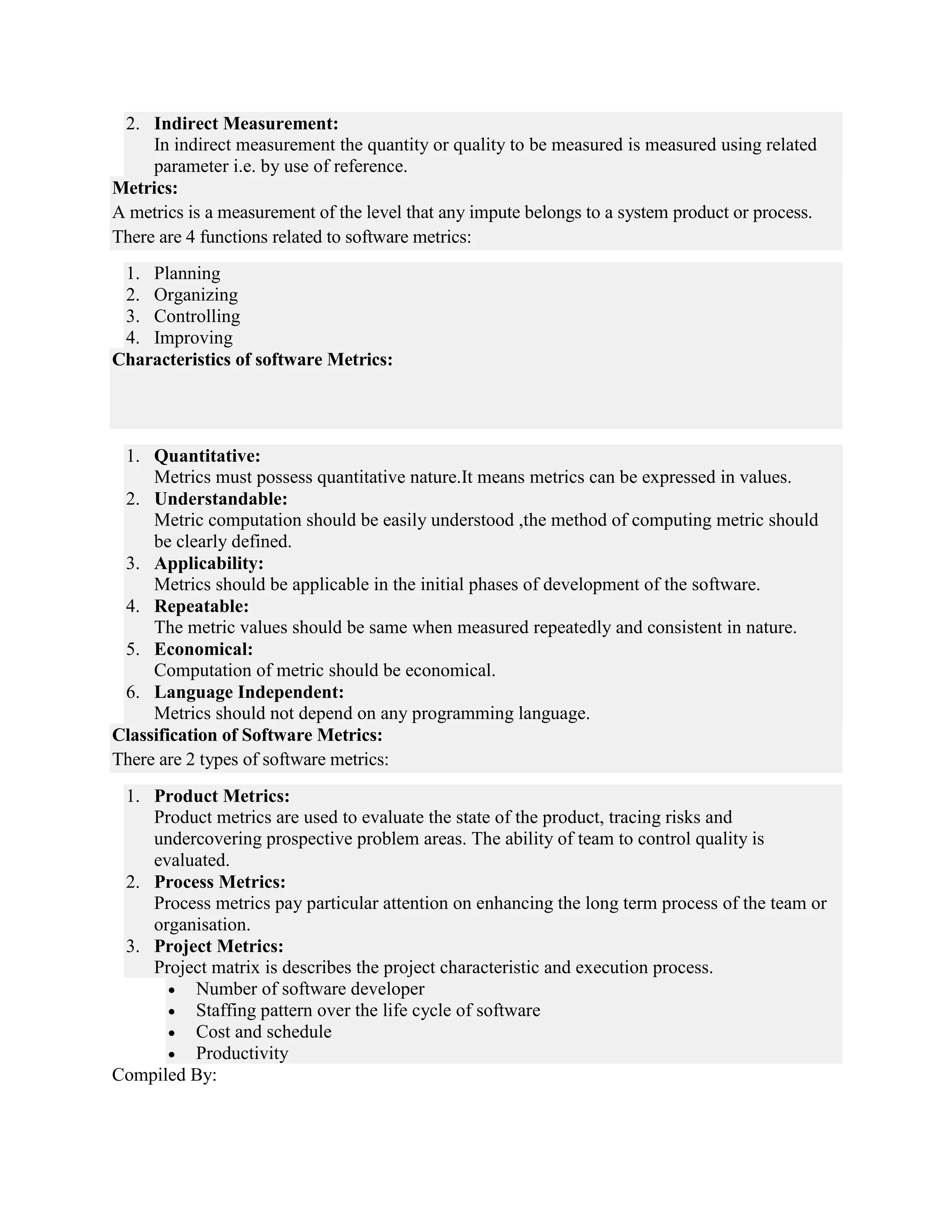 2. Indirect Measurement:
In indirect measurement the quantity or quality to be measured is measured using related
parameter i.e. by use of reference.
Metrics:
A metrics is a measurement of the level that any impute belongs to a system product or process.
There are 4 functions related to software metrics:
1. Planning
2. Organizing
3. Controlling
4. Improving
Characteristics of software Metrics:
1. Quantitative:
Metrics must possess quantitative nature.It means metrics can be expressed in values.
2. Understandable:
Metric computation should be easily understood ,the method of computing metric should
be clearly defined.
3. Applicability:
Metrics should be applicable in the initial phases of development of the software.
4. Repeatable:
The metric values should be same when measured repeatedly and consistent in nature.
5. Economical:
Computation of metric should be economical.
6. Language Independent:
Metrics should not depend on any programming language.
Classification of Software Metrics:
There are 2 types of software metrics:
1. Product Metrics:
Product metrics are used to evaluate the state of the product, tracing risks and
undercovering prospective problem areas. The ability of team to control quality is
evaluated.
2. Process Metrics:
Process metrics pay particular attention on enhancing the long term process of the team or
organisation.
3. Project Metrics:
Project matrix is describes the project characteristic and execution process.
 Number of software developer
 Staffing pattern over the life cycle of software
 Cost and schedule
 Productivity
Compiled By:
 