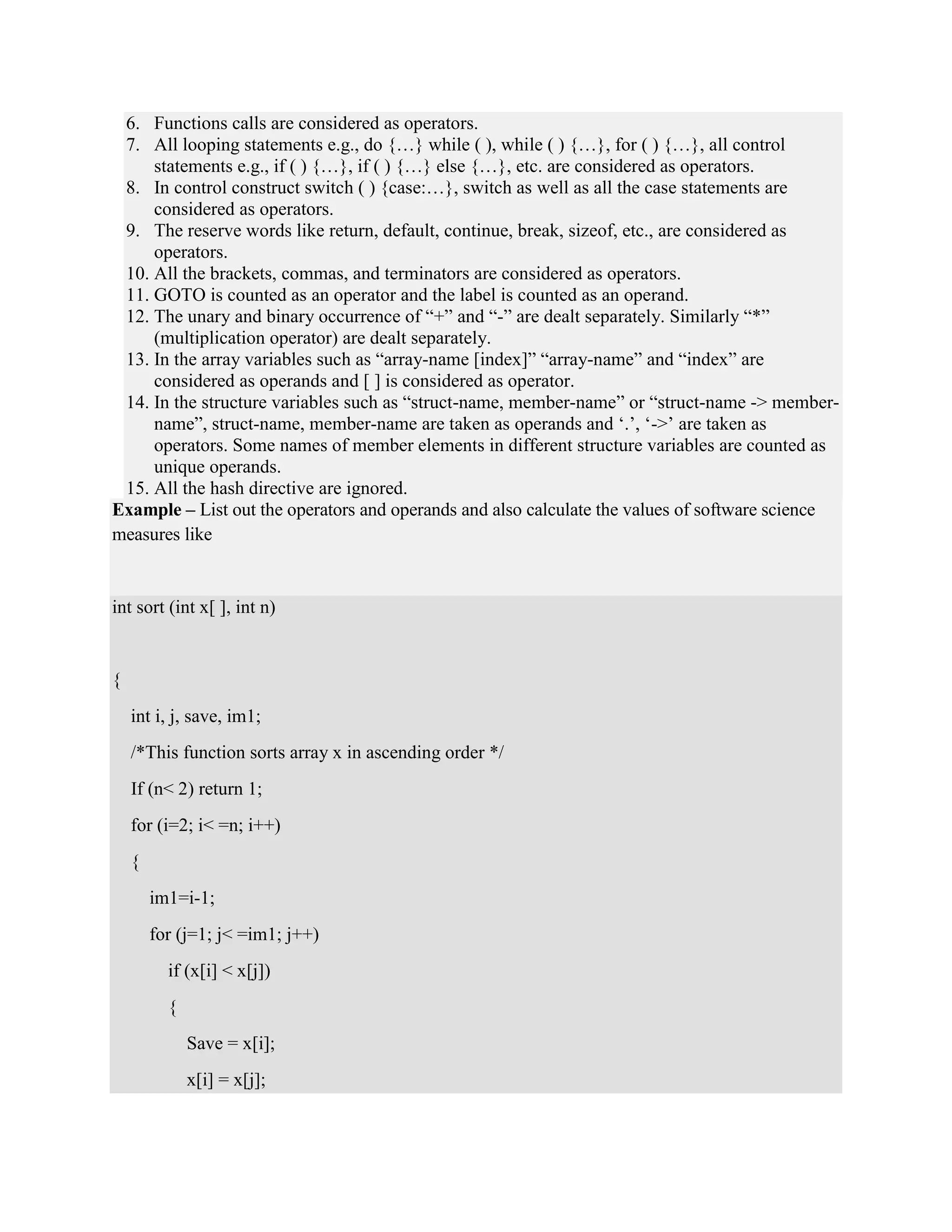 6. Functions calls are considered as operators.
7. All looping statements e.g., do {…} while ( ), while ( ) {…}, for ( ) {…}, all control
statements e.g., if ( ) {…}, if ( ) {…} else {…}, etc. are considered as operators.
8. In control construct switch ( ) {case:…}, switch as well as all the case statements are
considered as operators.
9. The reserve words like return, default, continue, break, sizeof, etc., are considered as
operators.
10. All the brackets, commas, and terminators are considered as operators.
11. GOTO is counted as an operator and the label is counted as an operand.
12. The unary and binary occurrence of “+” and “-” are dealt separately. Similarly “*”
(multiplication operator) are dealt separately.
13. In the array variables such as “array-name [index]” “array-name” and “index” are
considered as operands and [ ] is considered as operator.
14. In the structure variables such as “struct-name, member-name” or “struct-name -> member-
name”, struct-name, member-name are taken as operands and ‘.’, ‘->’ are taken as
operators. Some names of member elements in different structure variables are counted as
unique operands.
15. All the hash directive are ignored.
Example – List out the operators and operands and also calculate the values of software science
measures like
int sort (int x[ ], int n)
{
int i, j, save, im1;
/*This function sorts array x in ascending order */
If (n< 2) return 1;
for (i=2; i< =n; i++)
{
im1=i-1;
for (j=1; j< =im1; j++)
if (x[i] < x[j])
{
Save = x[i];
x[i] = x[j];
 