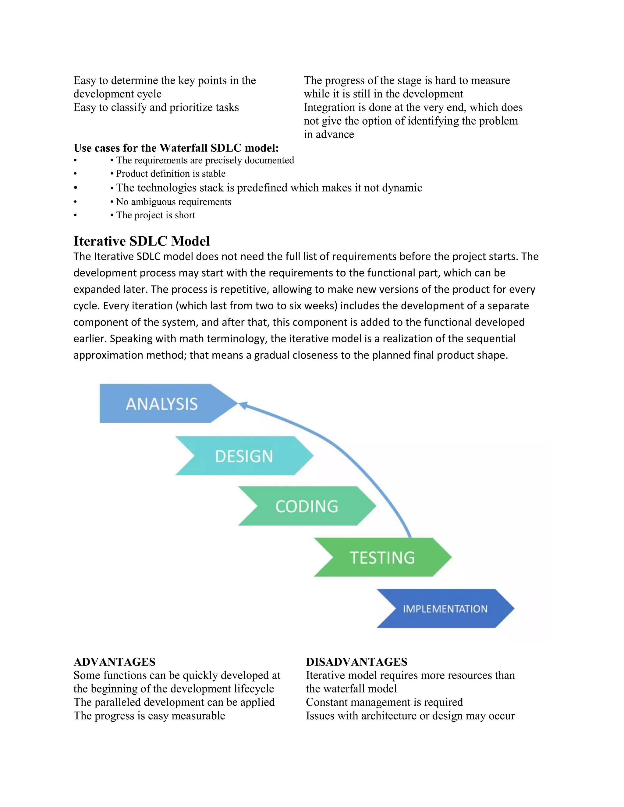 Easy to determine the key points in the
development cycle
The progress of the stage is hard to measure
while it is still in the development
Easy to classify and prioritize tasks Integration is done at the very end, which does
not give the option of identifying the problem
in advance
Use cases for the Waterfall SDLC model:
• • The requirements are precisely documented
• • Product definition is stable
• • The technologies stack is predefined which makes it not dynamic
• • No ambiguous requirements
• • The project is short
Iterative SDLC Model
The Iterative SDLC model does not need the full list of requirements before the project starts. The
development process may start with the requirements to the functional part, which can be
expanded later. The process is repetitive, allowing to make new versions of the product for every
cycle. Every iteration (which last from two to six weeks) includes the development of a separate
component of the system, and after that, this component is added to the functional developed
earlier. Speaking with math terminology, the iterative model is a realization of the sequential
approximation method; that means a gradual closeness to the planned final product shape.
ADVANTAGES DISADVANTAGES
Some functions can be quickly developed at
the beginning of the development lifecycle
Iterative model requires more resources than
the waterfall model
The paralleled development can be applied Constant management is required
The progress is easy measurable Issues with architecture or design may occur
 