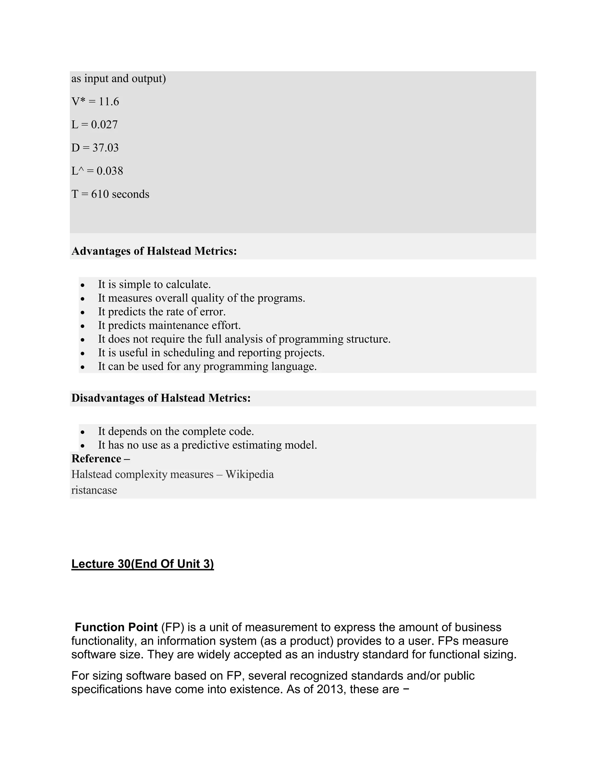 as input and output)
V* = 11.6
L = 0.027
D = 37.03
L^ = 0.038
T = 610 seconds
Advantages of Halstead Metrics:
 It is simple to calculate.
 It measures overall quality of the programs.
 It predicts the rate of error.
 It predicts maintenance effort.
 It does not require the full analysis of programming structure.
 It is useful in scheduling and reporting projects.
 It can be used for any programming language.
Disadvantages of Halstead Metrics:
 It depends on the complete code.
 It has no use as a predictive estimating model.
Reference –
Halstead complexity measures – Wikipedia
ristancase
Lecture 30(End Of Unit 3)
Function Point (FP) is a unit of measurement to express the amount of business
functionality, an information system (as a product) provides to a user. FPs measure
software size. They are widely accepted as an industry standard for functional sizing.
For sizing software based on FP, several recognized standards and/or public
specifications have come into existence. As of 2013, these are −
 