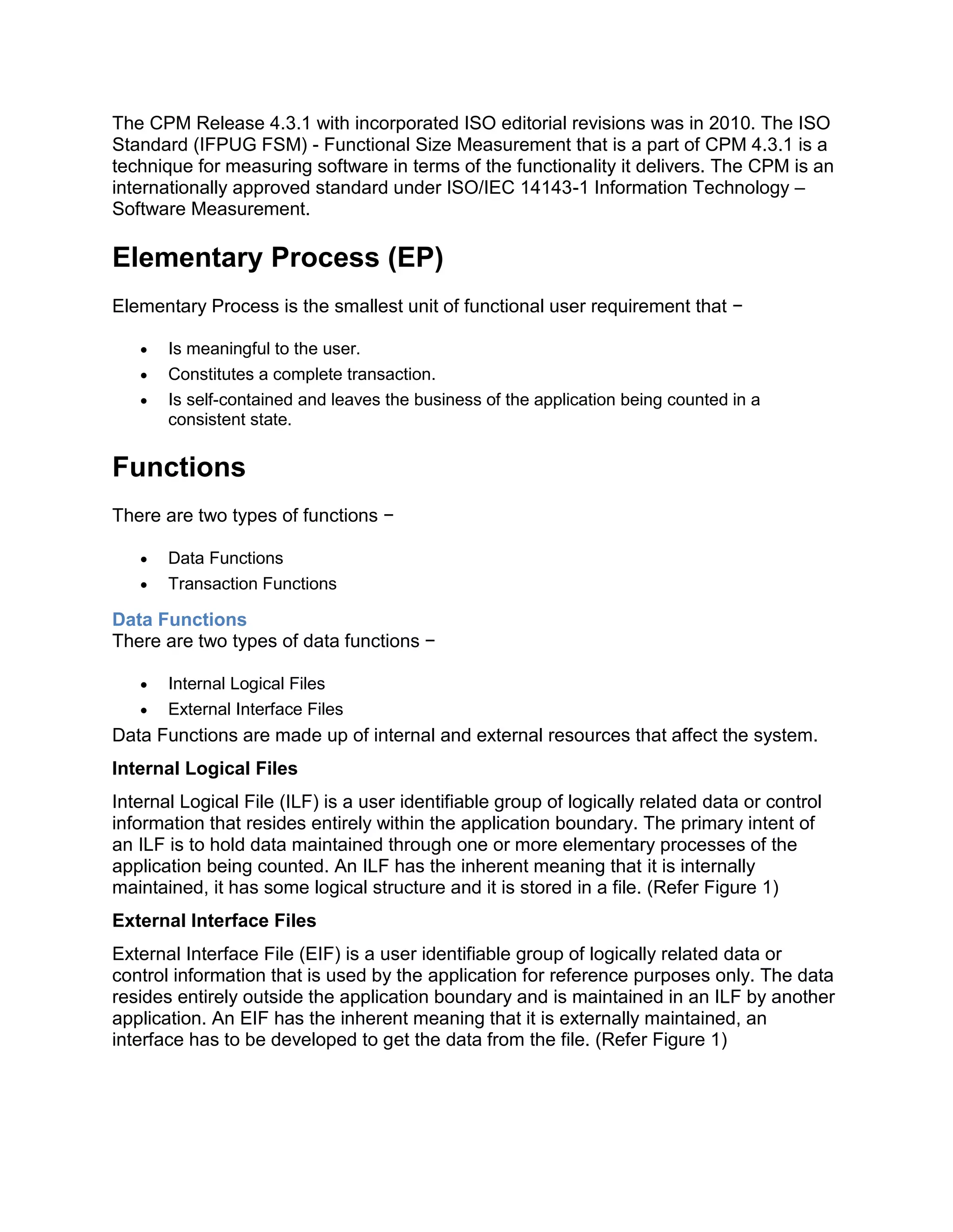 The CPM Release 4.3.1 with incorporated ISO editorial revisions was in 2010. The ISO
Standard (IFPUG FSM) - Functional Size Measurement that is a part of CPM 4.3.1 is a
technique for measuring software in terms of the functionality it delivers. The CPM is an
internationally approved standard under ISO/IEC 14143-1 Information Technology –
Software Measurement.
Elementary Process (EP)
Elementary Process is the smallest unit of functional user requirement that −
 Is meaningful to the user.
 Constitutes a complete transaction.
 Is self-contained and leaves the business of the application being counted in a
consistent state.
Functions
There are two types of functions −
 Data Functions
 Transaction Functions
Data Functions
There are two types of data functions −
 Internal Logical Files
 External Interface Files
Data Functions are made up of internal and external resources that affect the system.
Internal Logical Files
Internal Logical File (ILF) is a user identifiable group of logically related data or control
information that resides entirely within the application boundary. The primary intent of
an ILF is to hold data maintained through one or more elementary processes of the
application being counted. An ILF has the inherent meaning that it is internally
maintained, it has some logical structure and it is stored in a file. (Refer Figure 1)
External Interface Files
External Interface File (EIF) is a user identifiable group of logically related data or
control information that is used by the application for reference purposes only. The data
resides entirely outside the application boundary and is maintained in an ILF by another
application. An EIF has the inherent meaning that it is externally maintained, an
interface has to be developed to get the data from the file. (Refer Figure 1)
 
