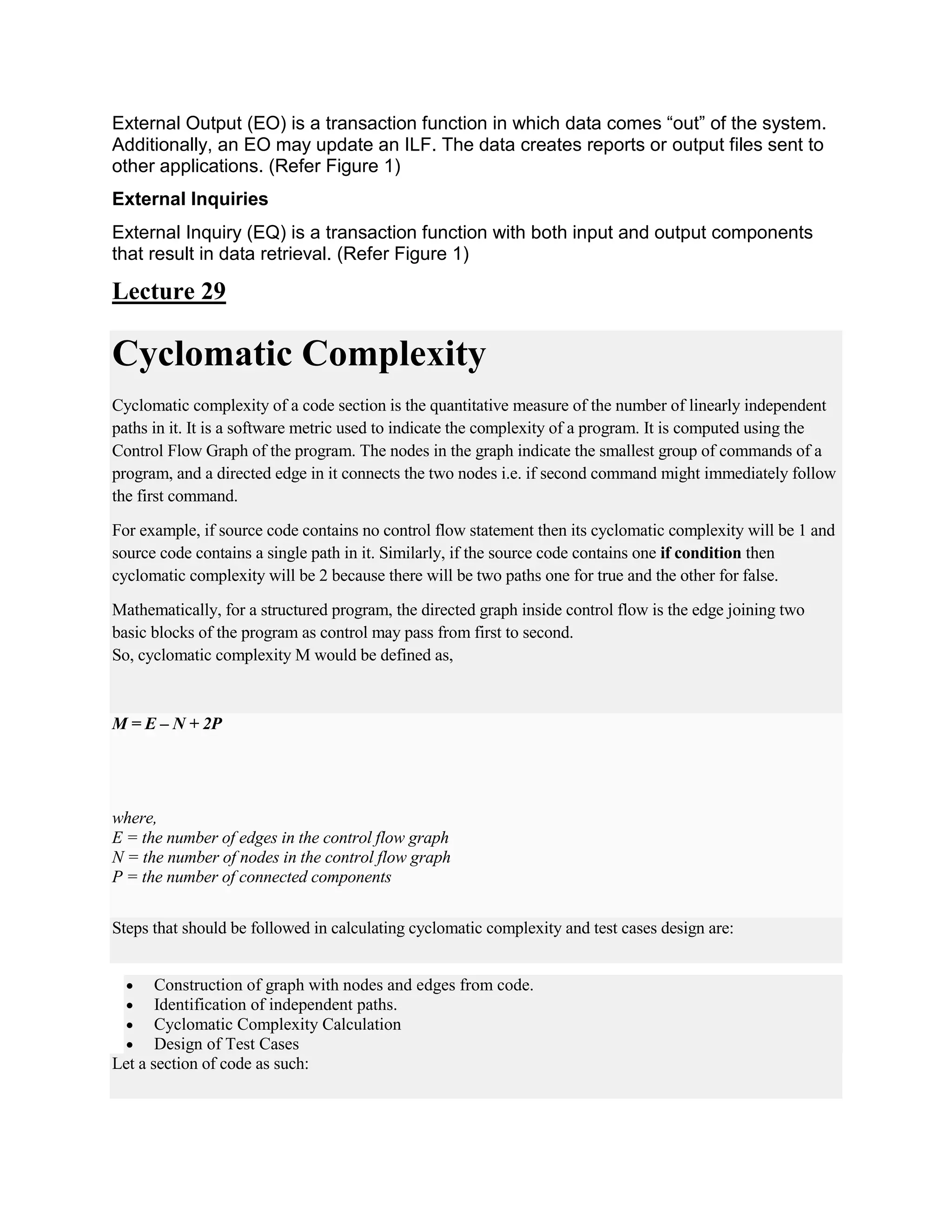 External Output (EO) is a transaction function in which data comes “out” of the system.
Additionally, an EO may update an ILF. The data creates reports or output files sent to
other applications. (Refer Figure 1)
External Inquiries
External Inquiry (EQ) is a transaction function with both input and output components
that result in data retrieval. (Refer Figure 1)
Lecture 29
Cyclomatic Complexity
Cyclomatic complexity of a code section is the quantitative measure of the number of linearly independent
paths in it. It is a software metric used to indicate the complexity of a program. It is computed using the
Control Flow Graph of the program. The nodes in the graph indicate the smallest group of commands of a
program, and a directed edge in it connects the two nodes i.e. if second command might immediately follow
the first command.
For example, if source code contains no control flow statement then its cyclomatic complexity will be 1 and
source code contains a single path in it. Similarly, if the source code contains one if condition then
cyclomatic complexity will be 2 because there will be two paths one for true and the other for false.
Mathematically, for a structured program, the directed graph inside control flow is the edge joining two
basic blocks of the program as control may pass from first to second.
So, cyclomatic complexity M would be defined as,
M = E – N + 2P
where,
E = the number of edges in the control flow graph
N = the number of nodes in the control flow graph
P = the number of connected components
Steps that should be followed in calculating cyclomatic complexity and test cases design are:
 Construction of graph with nodes and edges from code.
 Identification of independent paths.
 Cyclomatic Complexity Calculation
 Design of Test Cases
Let a section of code as such:
 