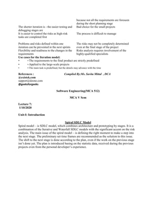 because not all the requirements are foreseen
during the short planning stage
The shorter iteration is - the easier testing and
debugging stages are
Bad choice for the small projects
It is easier to control the risks as high-risk
tasks are completed first
The process is difficult to manage
Problems and risks defined within one
iteration can be prevented in the next sprints
The risks may not be completely determined
even at the final stage of the project
Flexibility and readiness to the changes in the
requirements
Risks analysis requires involvement of the
highly-qualified specialists
Use cases for the Iteration model:
• • The requirements to the final product are strictly predefined
• • Applied to the large-scale projects
• • The main task is predefined, but the details may advance with the time
References : Compiled By:Ms. Savita Mittal , DCA
@existek.com
support@dzone.com
@geeksforgeeks
Software Engineering(MCA 512)
MCA V Sem
Lecture 7:
1/10/2020
Unit-I: Introduction
Spiral SDLC Model
Spiral model – is SDLC model, which combines architecture and prototyping by stages. It is a
combination of the Iterative and Waterfall SDLC models with the significant accent on the risk
analysis. The main issue of the spiral model – is defining the right moment to make a step into
the next stage. The preliminary set time frames are recommended as the solution to this issue.
The shift to the next stage is done according to the plan, even if the work on the previous stage
isn’t done yet. The plan is introduced basing on the statistic data, received during the previous
projects even from the personal developer’s experience.
 