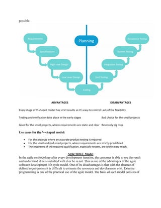 possible.
ADVANTAGES DISADVANTAGES
Every stage of V-shaped model has strict results so it’s easy to control Lack of the flexibility
Testing and verification take place in the early stages Bad choice for the small projects
Good for the small projects, where requirements are static and clear Relatively big risks
Use cases for the V-shaped model:
 For the projects where an accurate product testing is required
 For the small and mid-sized projects, where requirements are strictly predefined
 The engineers of the required qualification, especially testers, are within easy reach.
Agile SDLC Model
In the agile methodology after every development iteration, the customer is able to see the result
and understand if he is satisfied with it or he is not. This is one of the advantages of the agile
software development life cycle model. One of its disadvantages is that with the absence of
defined requirements it is difficult to estimate the resources and development cost. Extreme
programming is one of the practical use of the agile model. The basis of such model consists of
 