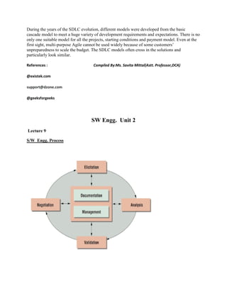 During the years of the SDLC evolution, different models were developed from the basic
cascade model to meet a huge variety of development requirements and expectations. There is no
only one suitable model for all the projects, starting conditions and payment model. Even at the
first sight, multi-purpose Agile cannot be used widely because of some customers’
unpreparedness to scale the budget. The SDLC models often cross in the solutions and
particularly look similar.
References : Compiled By:Ms. Savita Mittal(Astt. Professor,DCA)
@existek.com
support@dzone.com
@geeksforgeeks
SW Engg. Unit 2
Lecture 9
S/W Engg. Process
 
