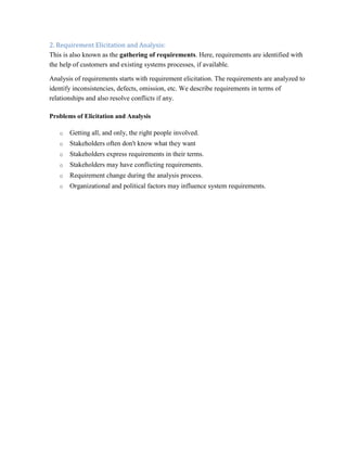 2. Requirement Elicitation and Analysis:
This is also known as the gathering of requirements. Here, requirements are identified with
the help of customers and existing systems processes, if available.
Analysis of requirements starts with requirement elicitation. The requirements are analyzed to
identify inconsistencies, defects, omission, etc. We describe requirements in terms of
relationships and also resolve conflicts if any.
Problems of Elicitation and Analysis
o Getting all, and only, the right people involved.
o Stakeholders often don't know what they want
o Stakeholders express requirements in their terms.
o Stakeholders may have conflicting requirements.
o Requirement change during the analysis process.
o Organizational and political factors may influence system requirements.
 