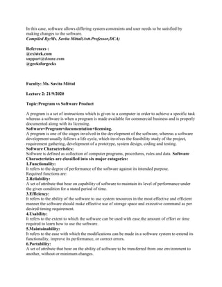 In this case, software allows differing system constraints and user needs to be satisfied by
making changes to the software.
Compiled By:Ms. Savita Mittal(Astt.Professor,DCA)
References :
@existek.com
support@dzone.com
@geeksforgeeks
Faculty: Ms. Savita Mittal
Lecture 2: 21/9/2020
Topic:Program vs Software Product
A program is a set of instructions which is given to a computer in order to achieve a specific task
whereas a software is when a program is made available for commercial business and is properly
documented along with its licensing.
Software=Program+documentation+licensing.
A program is one of the stages involved in the development of the software, whereas a software
development usually follows a life cycle, which involves the feasibility study of the project,
requirement gathering, development of a prototype, system design, coding and testing.
Software Characteristics:
Software is defined as collection of computer programs, procedures, rules and data. Software
Characteristics are classified into six major catagories:
1.Functionality:
It refers to the degree of performance of the software against its intended purpose.
Required functions are:
2.Reliability:
A set of attribute that bear on capability of software to maintain its level of performance under
the given condition for a stated period of time.
3.Efficiency:
It refers to the ability of the software to use system resources in the most effective and efficient
manner.the software should make effective use of storage space and executive command as per
desired timing requirement.
4.Usability:
It refers to the extent to which the software can be used with ease.the amount of effort or time
required to learn how to use the software.
5.Maintainability:
It refers to the ease with which the modifications can be made in a software system to extend its
functionality, improve its performance, or correct errors.
6.Portability:
A set of attribute that bear on the ability of software to be transferred from one environment to
another, without or minimum changes.
 