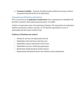 6. Economic Feasibility - Economic feasibility decides whether the necessary software
can generate financial profits for an organization.
2. Requirement Elicitation and Analysis:
This is also known as the gathering of requirements. Here, requirements are identified with
the help of customers and existing systems processes, if available.
Analysis of requirements starts with requirement elicitation. The requirements are analyzed to
identify inconsistencies, defects, omission, etc. We describe requirements in terms of
relationships and also resolve conflicts if any.
Problems of Elicitation and Analysis
o Getting all, and only, the right people involved.
o Stakeholders often don't know what they want
o Stakeholders express requirements in their terms.
o Stakeholders may have conflicting requirements.
o Requirement change during the analysis process.
o Organizational and political factors may influence system requirements.
 
