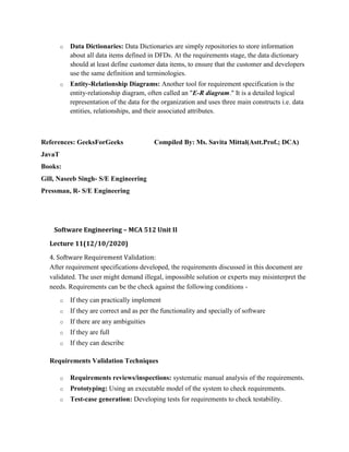 o Data Dictionaries: Data Dictionaries are simply repositories to store information
about all data items defined in DFDs. At the requirements stage, the data dictionary
should at least define customer data items, to ensure that the customer and developers
use the same definition and terminologies.
o Entity-Relationship Diagrams: Another tool for requirement specification is the
entity-relationship diagram, often called an "E-R diagram." It is a detailed logical
representation of the data for the organization and uses three main constructs i.e. data
entities, relationships, and their associated attributes.
References: GeeksForGeeks Compiled By: Ms. Savita Mittal(Astt.Prof.; DCA)
JavaT
Books:
Gill, Naseeb Singh- S/E Engineering
Pressman, R- S/E Engineering
Software Engineering – MCA 512 Unit II
Lecture 11(12/10/2020)
4. Software Requirement Validation:
After requirement specifications developed, the requirements discussed in this document are
validated. The user might demand illegal, impossible solution or experts may misinterpret the
needs. Requirements can be the check against the following conditions -
o If they can practically implement
o If they are correct and as per the functionality and specially of software
o If there are any ambiguities
o If they are full
o If they can describe
Requirements Validation Techniques
o Requirements reviews/inspections: systematic manual analysis of the requirements.
o Prototyping: Using an executable model of the system to check requirements.
o Test-case generation: Developing tests for requirements to check testability.
 