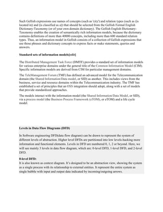 Such Gellish expressions use names of concepts (such as 'city') and relation types (such as ⟨is
located in⟩ and ⟨is classified as a⟩) that should be selected from the Gellish Formal English
Dictionary-Taxonomy (or of your own domain dictionary). The Gellish English Dictionary-
Taxonomy enables the creation of semantically rich information models, because the dictionary
contains definitions of more than 40000 concepts, including more than 600 standard relation
types. Thus, an information model in Gellish consists of a collection of Gellish expressions that
use those phrases and dictionary concepts to express facts or make statements, queries and
answers.
Standard sets of information models[edit]
The Distributed Management Task Force (DMTF) provides a standard set of information models
for various enterprise domains under the general title of the Common Information Model (CIM).
Specific information models are derived from CIM for particular management domains.
The TeleManagement Forum (TMF) has defined an advanced model for the Telecommunication
domain (the Shared Information/Data model, or SID) as another. This includes views from the
business, service and resource domains within the Telecommunication industry. The TMF has
established a set of principles that an OSS integration should adopt, along with a set of models
that provide standardized approaches.
The models interact with the information model (the Shared Information/Data Model, or SID),
via a process model (the Business Process Framework (eTOM), or eTOM) and a life cycle
model.
Levels in Data Flow Diagrams (DFD)
In Software engineering DFD(data flow diagram) can be drawn to represent the system of
different levels of abstraction. Higher level DFDs are partitioned into low levels-hacking more
information and functional elements. Levels in DFD are numbered 0, 1, 2 or beyond. Here, we
will see mainly 3 levels in data flow diagram, which are: 0-level DFD, 1-level DFD, and 2-level
DFD.
0-level DFD:
It is also known as context diagram. It’s designed to be an abstraction view, showing the system
as a single process with its relationship to external entities. It represent the entire system as
single bubble with input and output data indicated by incoming/outgoing arrows.
 