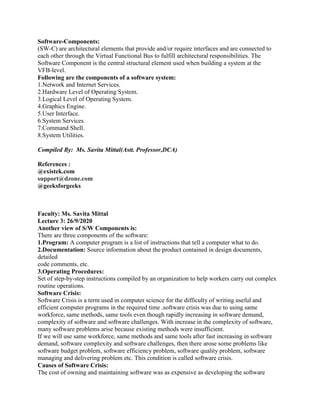 Software-Components:
(SW-C) are architectural elements that provide and/or require interfaces and are connected to
each other through the Virtual Functional Bus to fulfill architectural responsibilities. The
Software Component is the central structural element used when building a system at the
VFB-level.
Following are the components of a software system:
1.Network and Internet Services.
2.Hardware Level of Operating System.
3.Logical Level of Operating System.
4.Graphics Engine.
5.User Interface.
6.System Services.
7.Command Shell.
8.System Utilities.
Compiled By: Ms. Savita Mittal(Astt. Professor,DCA)
References :
@existek.com
support@dzone.com
@geeksforgeeks
Faculty: Ms. Savita Mittal
Lecture 3: 26/9/2020
Another view of S/W Components is:
There are three components of the software:
1.Program: A computer program is a list of instructions that tell a computer what to do.
2.Documentation: Source information about the product contained in design documents,
detailed
code comments, etc.
3.Operating Procedures:
Set of step-by-step instructions compiled by an organization to help workers carry out complex
routine operations.
Software Crisis:
Software Crisis is a term used in computer science for the difficulty of writing useful and
efficient computer programs in the required time .software crisis was due to using same
workforce, same methods, same tools even though rapidly increasing in software demand,
complexity of software and software challenges. With increase in the complexity of software,
many software problems arise because existing methods were insufficient.
If we will use same workforce, same methods and same tools after fast increasing in software
demand, software complexity and software challenges, then there arose some problems like
software budget problem, software efficiency problem, software quality problem, software
managing and delivering problem etc. This condition is called software crisis.
Causes of Software Crisis:
The cost of owning and maintaining software was as expensive as developing the software
 