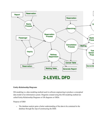 Entity-Relationship Diagrams
ER-modeling is a data modeling method used in software engineering to produce a conceptual
data model of an information system. Diagrams created using this ER-modeling method are
called Entity-Relationship Diagrams or ER diagrams or ERDs.
Purpose of ERD
o The database analyst gains a better understanding of the data to be contained in the
database through the step of constructing the ERD.
 