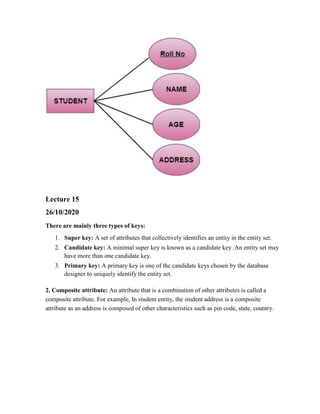 Lecture 15
26/10/2020
There are mainly three types of keys:
1. Super key: A set of attributes that collectively identifies an entity in the entity set.
2. Candidate key: A minimal super key is known as a candidate key. An entity set may
have more than one candidate key.
3. Primary key: A primary key is one of the candidate keys chosen by the database
designer to uniquely identify the entity set.
2. Composite attribute: An attribute that is a combination of other attributes is called a
composite attribute. For example, In student entity, the student address is a composite
attribute as an address is composed of other characteristics such as pin code, state, country.
 