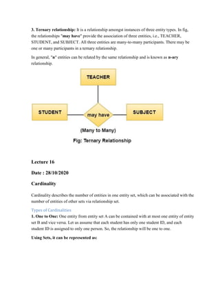 3. Ternary relationship: It is a relationship amongst instances of three entity types. In fig,
the relationships "may have" provide the association of three entities, i.e., TEACHER,
STUDENT, and SUBJECT. All three entities are many-to-many participants. There may be
one or many participants in a ternary relationship.
In general, "n" entities can be related by the same relationship and is known as n-ary
relationship.
Lecture 16
Date : 28/10/2020
Cardinality
Cardinality describes the number of entities in one entity set, which can be associated with the
number of entities of other sets via relationship set.
Types of Cardinalities
1. One to One: One entity from entity set A can be contained with at most one entity of entity
set B and vice versa. Let us assume that each student has only one student ID, and each
student ID is assigned to only one person. So, the relationship will be one to one.
Using Sets, it can be represented as:
 