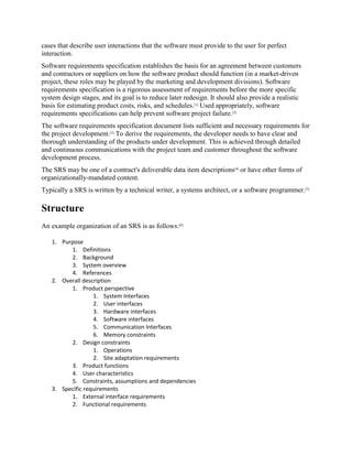 cases that describe user interactions that the software must provide to the user for perfect
interaction.
Software requirements specification establishes the basis for an agreement between customers
and contractors or suppliers on how the software product should function (in a market-driven
project, these roles may be played by the marketing and development divisions). Software
requirements specification is a rigorous assessment of requirements before the more specific
system design stages, and its goal is to reduce later redesign. It should also provide a realistic
basis for estimating product costs, risks, and schedules.[1]
Used appropriately, software
requirements specifications can help prevent software project failure.[2]
The software requirements specification document lists sufficient and necessary requirements for
the project development.[3]
To derive the requirements, the developer needs to have clear and
thorough understanding of the products under development. This is achieved through detailed
and continuous communications with the project team and customer throughout the software
development process.
The SRS may be one of a contract's deliverable data item descriptions[4]
or have other forms of
organizationally-mandated content.
Typically a SRS is written by a technical writer, a systems architect, or a software programmer.[5]
Structure
An example organization of an SRS is as follows:[6]
1. Purpose
1. Definitions
2. Background
3. System overview
4. References
2. Overall description
1. Product perspective
1. System Interfaces
2. User interfaces
3. Hardware interfaces
4. Software interfaces
5. Communication Interfaces
6. Memory constraints
2. Design constraints
1. Operations
2. Site adaptation requirements
3. Product functions
4. User characteristics
5. Constraints, assumptions and dependencies
3. Specific requirements
1. External interface requirements
2. Functional requirements
 