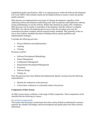 standardized quality specifications. SQA is an ongoing process within the Software Development
Life Cycle (SDLC) that routinely checks the developed software to ensure it meets the desired
quality measures.
SQA practices are implemented in most types of software development, regardless of the
underlying software development model being used. SQA incorporates and implements software
testing methodologies to test the software. Rather than checking for quality after completion,
SQA processes test for quality in each phase of development, until the software is complete.
With SQA, the software development process moves into the next phase only once the
current/previous phase complies with the required quality standards. SQA generally works on
one or more industry standards that help in building software quality guidelines and
implementation strategies.
It includes the following activities −
 Process definition and implementation
 Auditing
 Training
Processes could be −
 Software Development Methodology
 Project Management
 Configuration Management
 Requirements Development/Management
 Estimation
 Software Design
 Testing, etc.
Once the processes have been defined and implemented, Quality Assurance has the following
responsibilities −
 Identify the weaknesses in the processes
 Correct those weaknesses to continually improve the process
Components of SQA System
An SQA system always combines a wide range of SQA components. These components can be
classified into the following six classes −
Pre-project components
This assures that the project commitments have been clearly defined considering the resources
required, the schedule and budget; and the development and quality plans have been correctly
determined.
 