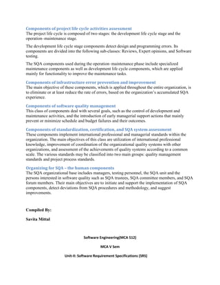 Components of project life cycle activities assessment
The project life cycle is composed of two stages: the development life cycle stage and the
operation–maintenance stage.
The development life cycle stage components detect design and programming errors. Its
components are divided into the following sub-classes: Reviews, Expert opinions, and Software
testing.
The SQA components used during the operation–maintenance phase include specialized
maintenance components as well as development life cycle components, which are applied
mainly for functionality to improve the maintenance tasks.
Components of infrastructure error prevention and improvement
The main objective of these components, which is applied throughout the entire organization, is
to eliminate or at least reduce the rate of errors, based on the organization’s accumulated SQA
experience.
Components of software quality management
This class of components deal with several goals, such as the control of development and
maintenance activities, and the introduction of early managerial support actions that mainly
prevent or minimize schedule and budget failures and their outcomes.
Components of standardization, certification, and SQA system assessment
These components implement international professional and managerial standards within the
organization. The main objectives of this class are utilization of international professional
knowledge, improvement of coordination of the organizational quality systems with other
organizations, and assessment of the achievements of quality systems according to a common
scale. The various standards may be classified into two main groups: quality management
standards and project process standards.
Organizing for SQA – the human components
The SQA organizational base includes managers, testing personnel, the SQA unit and the
persons interested in software quality such as SQA trustees, SQA committee members, and SQA
forum members. Their main objectives are to initiate and support the implementation of SQA
components, detect deviations from SQA procedures and methodology, and suggest
improvements.
Compiled By:
Savita Mittal
Software Engineering(MCA 512)
MCA V Sem
Unit-II: Software Requirement Specifications (SRS)
 