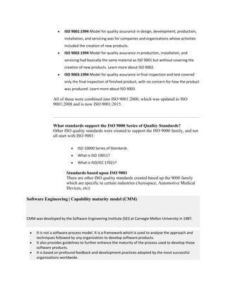  ISO 9001:1994 Model for quality assurance in design, development, production,
installation, and servicing was for companies and organizations whose activities
included the creation of new products.
 ISO 9002:1994 Model for quality assurance in production, installation, and
servicing had basically the same material as ISO 9001 but without covering the
creation of new products. Learn more about ISO 9002.
 ISO 9003:1994 Model for quality assurance in final inspection and test covered
only the final inspection of finished product, with no concern for how the product
was produced. Learn more about ISO 9003.
All of these were combined into ISO 9001:2000, which was updated to ISO
9001:2008 and is now ISO 9001:2015.
What standards support the ISO 9000 Series of Quality Standards?
Other ISO quality standards were created to support the ISO 9000 family, and not
all start with ISO 9001:
 ISO 10000 Series of Standards
 What is ISO 19011?
 What is ISO/IEC 17021?
Standards based upon ISO 9001
There are other ISO quality standards created based up the 9000 family
which are specific to certain industries (Aerospace, Automotive Medical
Devices, etc):
Software Engineering | Capability maturity model (CMM)
CMM was developed by the Software Engineering Institute (SEI) at Carnegie Mellon University in 1987.
 It is not a software process model. It is a framework which is used to analyse the approach and
techniques followed by any organization to develop software products.
 It also provides guidelines to further enhance the maturity of the process used to develop those
software products.
 It is based on profound feedback and development practices adopted by the most successful
organizations worldwide.
 