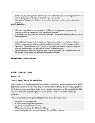  Software Quality Management- It includes the establishment of plans and strategies to develop a
quantitative analysis and understanding of the product’s quality.
 Quantitative Management- It focuses on controlling the project performance in a quantitative
manner.
Level-5: Optimizing –
 This is the highest level of process maturity in CMM and focuses on continuous process
improvement in the organization using quantitative feedback.
 Use of new tools, techniques and evaluation of software processes is done to prevent recurrence
of known defects.
 Process Change Management- Its focus is on the continuous improvement of organization’s
software processes to improve productivity, quality and cycle time for the software product.
 Technology Change Management- It consists of identification and use of new technologies to
improve product quality and decrease the product development time.
 Defect Prevention- It focuses on identification of causes of defects and to prevent them from
recurring in future projects by improving project defined process.
Compiled By : Savita Mittal
Unit III – Software Design
Lecture 20
Topic : Basic Concept Of S/W Design
Software Design is the process to transform the user requirements into some suitable form, which
helps the programmer in software coding and implementation. During the software design phase,
the design document is produced, based on the customer requirements as documented in the SRS
document. Hence the aim of this phase is to transform the SRS document into the design
document.
The following items are designed and documented during the design phase:
 Different modules required.
 Control relationships among modules.
 Interface among different modules.
 Data structure among the different modules.
 Algorithms required to implement among the individual modules.
 