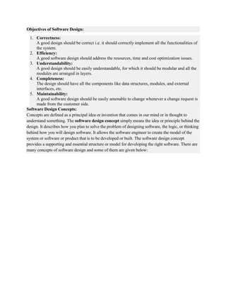Objectives of Software Design:
1. Correctness:
A good design should be correct i.e. it should correctly implement all the functionalities of
the system.
2. Efficiency:
A good software design should address the resources, time and cost optimization issues.
3. Understandability:
A good design should be easily understandable, for which it should be modular and all the
modules are arranged in layers.
4. Completeness:
The design should have all the components like data structures, modules, and external
interfaces, etc.
5. Maintainability:
A good software design should be easily amenable to change whenever a change request is
made from the customer side.
Software Design Concepts:
Concepts are defined as a principal idea or invention that comes in our mind or in thought to
understand something. The software design concept simply means the idea or principle behind the
design. It describes how you plan to solve the problem of designing software, the logic, or thinking
behind how you will design software. It allows the software engineer to create the model of the
system or software or product that is to be developed or built. The software design concept
provides a supporting and essential structure or model for developing the right software. There are
many concepts of software design and some of them are given below:
 