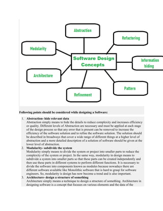 Following points should be considered while designing a Software:
1. Abstraction- hide relevant data
Abstraction simply means to hide the details to reduce complexity and increases efficiency
or quality. Different levels of Abstraction are necessary and must be applied at each stage
of the design process so that any error that is present can be removed to increase the
efficiency of the software solution and to refine the software solution. The solution should
be described in broadways that cover a wide range of different things at a higher level of
abstraction and a more detailed description of a solution of software should be given at the
lower level of abstraction.
2. Modularity- subdivide the system
Modularity simply means to divide the system or project into smaller parts to reduce the
complexity of the system or project. In the same way, modularity in design means to
subdivide a system into smaller parts so that these parts can be created independently and
then use these parts in different systems to perform different functions. It is necessary to
divide the software into components known as modules because nowadays there are
different software available like Monolithic software that is hard to grasp for software
engineers. So, modularity is design has now become a trend and is also important.
3. Architecture- design a structure of something
Architecture simply means a technique to design a structure of something. Architecture in
designing software is a concept that focuses on various elements and the data of the
 