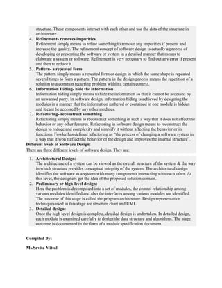 structure. These components interact with each other and use the data of the structure in
architecture.
4. Refinement- removes impurities
Refinement simply means to refine something to remove any impurities if present and
increase the quality. The refinement concept of software design is actually a process of
developing or presenting the software or system in a detailed manner that means to
elaborate a system or software. Refinement is very necessary to find out any error if present
and then to reduce it.
5. Pattern- a repeated form
The pattern simply means a repeated form or design in which the same shape is repeated
several times to form a pattern. The pattern in the design process means the repetition of a
solution to a common recurring problem within a certain context.
6. Information Hiding- hide the information
Information hiding simply means to hide the information so that it cannot be accessed by
an unwanted party. In software design, information hiding is achieved by designing the
modules in a manner that the information gathered or contained in one module is hidden
and it cant be accessed by any other modules.
7. Refactoring- reconstruct something
Refactoring simply means to reconstruct something in such a way that it does not affect the
behavior or any other features. Refactoring in software design means to reconstruct the
design to reduce and complexity and simplify it without affecting the behavior or its
functions. Fowler has defined refactoring as “the process of changing a software system in
a way that it won’t affect the behavior of the design and improves the internal structure”.
Different levels of Software Design:
There are three different levels of software design. They are:
1. Architectural Design:
The architecture of a system can be viewed as the overall structure of the system & the way
in which structure provides conceptual integrity of the system. The architectural design
identifies the software as a system with many components interacting with each other. At
this level, the designers get the idea of the proposed solution domain.
2. Preliminary or high-level design:
Here the problem is decomposed into a set of modules, the control relationship among
various modules identified and also the interfaces among various modules are identified.
The outcome of this stage is called the program architecture. Design representation
techniques used in this stage are structure chart and UML.
3. Detailed design:
Once the high level design is complete, detailed design is undertaken. In detailed design,
each module is examined carefully to design the data structure and algorithms. The stage
outcome is documented in the form of a module specification document.
Compiled By:
Ms.Savita Mittal
 