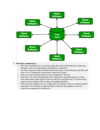 2. Data flow architectures:
 This kind of architecture is used when input data to be transformed into output data
through a series of computational manipulative components.
 The figure represents pipe-and-filter architecture since it uses both pipe and filter and
it has a set of components called filters connected by pipes.
 Pipes are used to transmit data from one component to the next.
 Each filter will work independently and is designed to take data input of a certain
form and produces data output to the next filter of a specified form. The filters don’t
require any knowledge of the working of neighboring filters.
 If the data flow degenerates into a single line of transforms, then it is termed as batch
sequential. This structure accepts the batch of data and then applies a series of
sequential components to transform it.
 