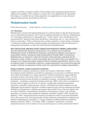 supports reusability of separate modules of the ontology while grouping along the function
supports the reusability of the ontology as a whole, but it also supplements the represented
knowledge, as it enables the use of these properties in an application in a more structured
approach aiding specific functionalities of the user .
Modularization Smells
Girish Suryanarayana, ... Tushar Sharma, in Refactoring for Software Design Smells, 2015
5.2.1 Rationale
Modularization concerns the logical partitioning of a software design so that the design becomes
easy to understand and maintain. One of the key enabling techniques for effective modularization
is to “decompose abstractions to manageable size.” In this context, Lanza and Marinescu [21]
recommend that “operations and classes should have a harmonious size, i.e., they should avoid
both size extremities.” When an abstraction has complex methods or a large number of methods,
it violates this enabling technique and the principle of modularization. Since the abstraction is
inadequately decomposed, we name this smell Insufficient Modularization.
MULTIFACETED ABSTRACTION VERSUS INSUFFICIENT MODULARIZATION
Note that Multifaceted Abstraction smell (Section 3.4) is different from Insufficient
Modularization smell. In Multifaceted Abstraction, an abstraction addresses more than one
responsibility, thereby violating the Single Responsibility Principle (SRP). In Insufficient
Modularization, an abstraction violates the Principle of Decomposition, indicating that the
abstraction is large, complex, or both. Interestingly, these two smells often occur together: It is
common to see a large and complex abstraction that has multiple responsibilities. However, they
are different smells: An abstraction could have a single responsibility, but could still be large and
complex. Similarly, an abstraction could be small, but could still have multiple responsibilities.
Design modularity enables production modularity
Modularization of platform architectures matters also because it determines whether
development around a platform can feasibly be organized as an ecosystem or whether it must be
done within the boundaries of a single organization. Different architectures impose different
constraints on those who interact with it or are exposed to it (van Schewick, 2012, p. 4). The
preceding discussion focuses primarily on modularity in design, overlooking another kind of
modularity—modularity in production (Gamba and Fusari, 2009), which refers to modularity in
the logic used to organize production of a design. A traditionally integrated organization
represents a monolithic organizing logic whereas a distributed ecosystem composed on many
independent app developers represents a modular organizing logic used for producing the design.
Modularity of production is a platform governance decision (the focus of the next chapter), but
one whose feasibility is determined by modularity of the platform’s design. Lack of design
modularity, in contrast, makes production modularity infeasible (Langlois, 2002; Sanchez and
Mahoney, 1996). Architectural choices therefore preordain the realm of execution possibilities.
This is the essence of the mirroring principle. Design modularity and production modularity are
therefore fundamentally isomorphic (i.e., design modularity enables production modularity)
(Baldwin and Clark, 2000, p. 12; Hoetker, 2006). A platform’s architecture is therefore
particularly decisive in the evolution of its ecosystem because it is closely intertwined with the
 