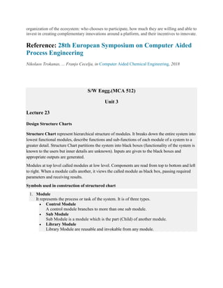 organization of the ecosystem: who chooses to participate, how much they are willing and able to
invest in creating complementary innovations around a platform, and their incentives to innovate.
Reference: 28th European Symposium on Computer Aided
Process Engineering
Nikolaos Trokanas, ... Franjo Cecelja, in Computer Aided Chemical Engineering, 2018
S/W Engg.(MCA 512)
Unit 3
Lecture 23
Design Structure Charts
Structure Chart represent hierarchical structure of modules. It breaks down the entire system into
lowest functional modules, describe functions and sub-functions of each module of a system to a
greater detail. Structure Chart partitions the system into black boxes (functionality of the system is
known to the users but inner details are unknown). Inputs are given to the black boxes and
appropriate outputs are generated.
Modules at top level called modules at low level. Components are read from top to bottom and left
to right. When a module calls another, it views the called module as black box, passing required
parameters and receiving results.
Symbols used in construction of structured chart
1. Module
It represents the process or task of the system. It is of three types.
 Control Module
A control module branches to more than one sub module.
 Sub Module
Sub Module is a module which is the part (Child) of another module.
 Library Module
Library Module are reusable and invokable from any module.
 