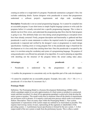 creating an outline or a rough draft of a program. Pseudocode summarizes a program’s flow, but
excludes underlying details. System designers write pseudocode to ensure that programmers
understand a software project's requirements and align code accordingly.
Description: Pseudocode is not an actual programming language. So it cannot be compiled into
an executable program. It uses short terms or simple English language syntaxes to write code for
programs before it is actually converted into a specific programming language. This is done to
identify top level flow errors, and understand the programming data flows that the final program
is going to use. This definitely helps save time during actual programming as conceptual errors
have been already corrected. Firstly, program description and functionality is gathered and then
pseudocode is used to create statements to achieve the required results for a program. Detailed
pseudocode is inspected and verified by the designer’s team or programmers to match design
specifications. Catching errors or wrong program flow at the pseudocode stage is beneficial for
development as it is less costly than catching them later. Once the pseudocode is accepted by the
team, it is rewritten using the vocabulary and syntax of a programming language. The purpose of
using pseudocode is an efficient key principle of an algorithm. It is used in planning an algorithm
with sketching out the structure of the program before the actual coding takes place.
Advantages of pseudocode –
• Pseudocode is understood by the programmers of all types.
• it enables the programmer to concentrate only on the algorithm part of the code development.
• It cannot be compiled into an executable program. Example, Java code : if (i < 10) { i++; }
pseudocode :if i is less than 10, increment i by 1.
Prototype Model
Definition: The Prototyping Model is a Systems Development Methodology (SDM) within
which a paradigm output (or an early approximation of a final system or product) is constructed,
tested, and then reworked. It is done till an appropriate paradigm is achieved to help develop the
entire system or product. This model works best in situations when all the details or requirements
are not known well in advance. It is majorly a trial-and-error process which works in an iterative
fashion. Description: There are many steps within the Prototyping Model: 1. New system
requirements or expectations of the system output are outlined in as much detail as possible. This
requires interviewing variety of users, representing all the segments or stakeholders of the
prevailing system. 2. A preliminary layout specification is formed for the new system. 3. A first
output model of the new system is made from the preliminary layouts. This is often a scaled-
 
