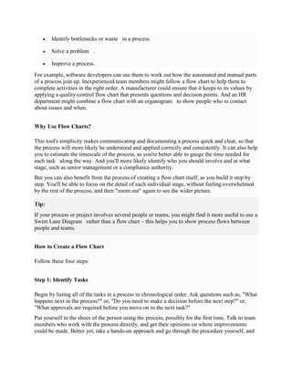  Identify bottlenecks or waste in a process.
 Solve a problem .
 Improve a process.
For example, software developers can use them to work out how the automated and manual parts
of a process join up. Inexperienced team members might follow a flow chart to help them to
complete activities in the right order. A manufacturer could ensure that it keeps to its values by
applying a quality-control flow chart that presents questions and decision points. And an HR
department might combine a flow chart with an organogram to show people who to contact
about issues and when.
Why Use Flow Charts?
This tool's simplicity makes communicating and documenting a process quick and clear, so that
the process will more likely be understood and applied correctly and consistently. It can also help
you to estimate the timescale of the process, as you're better able to gauge the time needed for
each task along the way. And you'll more likely identify who you should involve and at what
stage, such as senior management or a compliance authority.
But you can also benefit from the process of creating a flow chart itself, as you build it step by
step. You'll be able to focus on the detail of each individual stage, without feeling overwhelmed
by the rest of the process, and then "zoom out" again to see the wider picture.
Tip:
If your process or project involves several people or teams, you might find it more useful to use a
Swim Lane Diagram rather than a flow chart – this helps you to show process flows between
people and teams.
How to Create a Flow Chart
Follow these four steps:
Step 1: Identify Tasks
Begin by listing all of the tasks in a process in chronological order. Ask questions such as, "What
happens next in the process?" or, "Do you need to make a decision before the next step?" or,
"What approvals are required before you move on to the next task?"
Put yourself in the shoes of the person using the process, possibly for the first time. Talk to team
members who work with the process directly, and get their opinions on where improvements
could be made. Better yet, take a hands-on approach and go through the procedure yourself, and
 