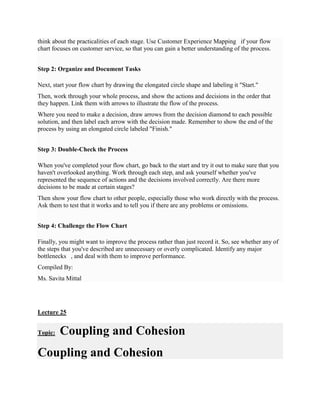 think about the practicalities of each stage. Use Customer Experience Mapping if your flow
chart focuses on customer service, so that you can gain a better understanding of the process.
Step 2: Organize and Document Tasks
Next, start your flow chart by drawing the elongated circle shape and labeling it "Start."
Then, work through your whole process, and show the actions and decisions in the order that
they happen. Link them with arrows to illustrate the flow of the process.
Where you need to make a decision, draw arrows from the decision diamond to each possible
solution, and then label each arrow with the decision made. Remember to show the end of the
process by using an elongated circle labeled "Finish."
Step 3: Double-Check the Process
When you've completed your flow chart, go back to the start and try it out to make sure that you
haven't overlooked anything. Work through each step, and ask yourself whether you've
represented the sequence of actions and the decisions involved correctly. Are there more
decisions to be made at certain stages?
Then show your flow chart to other people, especially those who work directly with the process.
Ask them to test that it works and to tell you if there are any problems or omissions.
Step 4: Challenge the Flow Chart
Finally, you might want to improve the process rather than just record it. So, see whether any of
the steps that you've described are unnecessary or overly complicated. Identify any major
bottlenecks , and deal with them to improve performance.
Compiled By:
Ms. Savita Mittal
Lecture 25
Topic: Coupling and Cohesion
Coupling and Cohesion
 