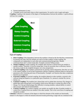  System maintenance is easy.
 A module can be used many times as their requirements. No need to write it again and again.
Coupling: Coupling is the measure of the degree of interdependence between the modules. A good software
will have low coupling.
Types of Coupling:
 Data Coupling: If the dependency between the modules is based on the fact that they communicate
by passing only data, then the modules are said to be data coupled. In data coupling, the
components are independent to each other and communicating through data. Module
communications don’t contain tramp data. Example-customer billing system.
 Stamp Coupling In stamp coupling, the complete data structure is passed from one module to
another module. Therefore, it involves tramp data. It may be necessary due to efficiency factors-
this choice made by the insightful designer, not a lazy programmer.
 Control Coupling: If the modules communicate by passing control information, then they are said
to be control coupled. It can be bad if parameters indicate completely different behavior and good if
parameters allow factoring and reuse of functionality. Example- sort function that takes comparison
function as an argument.
 External Coupling: In external coupling, the modules depend on other modules, external to the
software being developed or to a particular type of hardware. Ex- protocol, external file, device
format, etc.
 Common Coupling: The modules have shared data such as global data structures.The changes in
global data mean tracing back to all modules which access that data to evaluate the effect of the
change. So it has got disadvantages like difficulty in reusing modules, reduced ability to control
data accesses and reduced maintainability.
 Content Coupling: In a content coupling, one module can modify the data of another module or
control flow is passed from one module to the other module. This is the worst form of coupling and
should be avoided.
Cohesion: Cohesion is a measure of the degree to which the elements of the module are functionally
related. It is the degree to which all elements directed towards performing a single task are contained in the
 