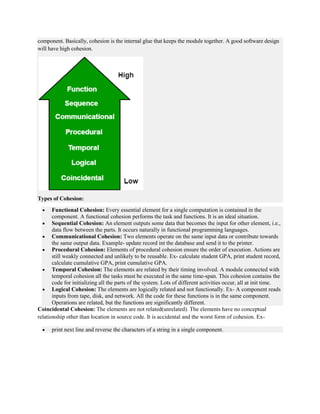 component. Basically, cohesion is the internal glue that keeps the module together. A good software design
will have high cohesion.
Types of Cohesion:
 Functional Cohesion: Every essential element for a single computation is contained in the
component. A functional cohesion performs the task and functions. It is an ideal situation.
 Sequential Cohesion: An element outputs some data that becomes the input for other element, i.e.,
data flow between the parts. It occurs naturally in functional programming languages.
 Communicational Cohesion: Two elements operate on the same input data or contribute towards
the same output data. Example- update record int the database and send it to the printer.
 Procedural Cohesion: Elements of procedural cohesion ensure the order of execution. Actions are
still weakly connected and unlikely to be reusable. Ex- calculate student GPA, print student record,
calculate cumulative GPA, print cumulative GPA.
 Temporal Cohesion: The elements are related by their timing involved. A module connected with
temporal cohesion all the tasks must be executed in the same time-span. This cohesion contains the
code for initializing all the parts of the system. Lots of different activities occur, all at init time.
 Logical Cohesion: The elements are logically related and not functionally. Ex- A component reads
inputs from tape, disk, and network. All the code for these functions is in the same component.
Operations are related, but the functions are significantly different.
Coincidental Cohesion: The elements are not related(unrelated). The elements have no conceptual
relationship other than location in source code. It is accidental and the worst form of cohesion. Ex-
 print next line and reverse the characters of a string in a single component.
 