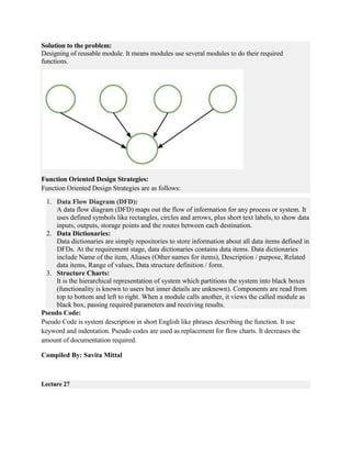 Solution to the problem:
Designing of reusable module. It means modules use several modules to do their required
functions.
Function Oriented Design Strategies:
Function Oriented Design Strategies are as follows:
1. Data Flow Diagram (DFD):
A data flow diagram (DFD) maps out the flow of information for any process or system. It
uses defined symbols like rectangles, circles and arrows, plus short text labels, to show data
inputs, outputs, storage points and the routes between each destination.
2. Data Dictionaries:
Data dictionaries are simply repositories to store information about all data items defined in
DFDs. At the requirement stage, data dictionaries contains data items. Data dictionaries
include Name of the item, Aliases (Other names for items), Description / purpose, Related
data items, Range of values, Data structure definition / form.
3. Structure Charts:
It is the hierarchical representation of system which partitions the system into black boxes
(functionality is known to users but inner details are unknown). Components are read from
top to bottom and left to right. When a module calls another, it views the called module as
black box, passing required parameters and receiving results.
Pseudo Code:
Pseudo Code is system description in short English like phrases describing the function. It use
keyword and indentation. Pseudo codes are used as replacement for flow charts. It decreases the
amount of documentation required.
Compiled By: Savita Mittal
Lecture 27
 