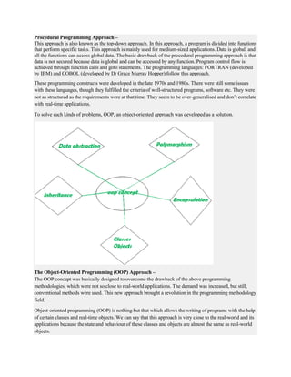 Procedural Programming Approach –
This approach is also known as the top-down approach. In this approach, a program is divided into functions
that perform specific tasks. This approach is mainly used for medium-sized applications. Data is global, and
all the functions can access global data. The basic drawback of the procedural programming approach is that
data is not secured because data is global and can be accessed by any function. Program control flow is
achieved through function calls and goto statements. The programming languages: FORTRAN (developed
by IBM) and COBOL (developed by Dr Grace Murray Hopper) follow this approach.
These programming constructs were developed in the late 1970s and 1980s. There were still some issues
with these languages, though they fulfilled the criteria of well-structured programs, software etc. They were
not as structured as the requirements were at that time. They seem to be over-generalised and don’t correlate
with real-time applications.
To solve such kinds of problems, OOP, an object-oriented approach was developed as a solution.
The Object-Oriented Programming (OOP) Approach –
The OOP concept was basically designed to overcome the drawback of the above programming
methodologies, which were not so close to real-world applications. The demand was increased, but still,
conventional methods were used. This new approach brought a revolution in the programming methodology
field.
Object-oriented programming (OOP) is nothing but that which allows the writing of programs with the help
of certain classes and real-time objects. We can say that this approach is very close to the real-world and its
applications because the state and behaviour of these classes and objects are almost the same as real-world
objects.
 