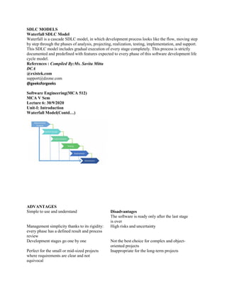 SDLC MODELS
Waterfall SDLC Model
Waterfall is a cascade SDLC model, in which development process looks like the flow, moving step
by step through the phases of analysis, projecting, realization, testing, implementation, and support.
This SDLC model includes gradual execution of every stage completely. This process is strictly
documented and predefined with features expected to every phase of this software development life
cycle model.
References : Compiled By:Ms. Savita Mitta
DCA
@existek.com
support@dzone.com
@geeksforgeeks
Software Engineering(MCA 512)
MCA V Sem
Lecture 6: 30/9/2020
Unit-I: Introduction
Waterfall Model(Contd…)
ADVANTAGES
Simple to use and understand Disadvantages
The software is ready only after the last stage
is over
Management simplicity thanks to its rigidity:
every phase has a defined result and process
review
High risks and uncertainty
Development stages go one by one Not the best choice for complex and object-
oriented projects
Perfect for the small or mid-sized projects
where requirements are clear and not
equivocal
Inappropriate for the long-term projects
 