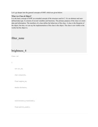 Let’s go deeper into the general concepts of OOP, which are given below:
What Are Class & Object?
It is the basic concept of OOP; an extended concept of the structure used in C. It is an abstract and user-
defined data type. It consists of several variables and functions. The primary purpose of the class is to store
data and information. The members of a class define the behaviour of the class. A class is the blueprint of
the object, but also, we can say the implementation of the class is the object. The class is not visible to the
world, but the object is.
filter_none
brightness_4
Class car
{
int car_id;
char colour[4];
float engine_no;
double distance;
void distance_travelled();
float petrol_used();
 
