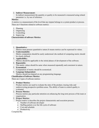 2. Indirect Measurement:
In indirect measurement the quantity or quality to be measured is measured using related
parameter i.e. by use of reference.
Metrics:
A metrics is a measurement of the level that any impute belongs to a system product or process.
There are 4 functions related to software metrics:
1. Planning
2. Organizing
3. Controlling
4. Improving
Characteristics of software Metrics:
1. Quantitative:
Metrics must possess quantitative nature.It means metrics can be expressed in values.
2. Understandable:
Metric computation should be easily understood ,the method of computing metric should
be clearly defined.
3. Applicability:
Metrics should be applicable in the initial phases of development of the software.
4. Repeatable:
The metric values should be same when measured repeatedly and consistent in nature.
5. Economical:
Computation of metric should be economical.
6. Language Independent:
Metrics should not depend on any programming language.
Classification of Software Metrics:
There are 2 types of software metrics:
1. Product Metrics:
Product metrics are used to evaluate the state of the product, tracing risks and
undercovering prospective problem areas. The ability of team to control quality is
evaluated.
2. Process Metrics:
Process metrics pay particular attention on enhancing the long term process of the team or
organisation.
3. Project Metrics:
Project matrix is describes the project characteristic and execution process.
 Number of software developer
 Staffing pattern over the life cycle of software
 Cost and schedule
 Productivity
Compiled By:
 