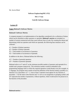 Ms. Savita Mittal
Software Engineering(MCA 512)
MCA V Sem
Unit-III: Software Design
Lecture 29
Topic: Halstead’s Software Metrics
Halstead’s Software Metrics
A computer program is an implementation of an algorithm considered to be a collection of tokens
which can be classified as either operators or operands. Halstead’s metrics are included in a
number of current commercial tools that count software lines of code. By counting the tokens and
determining which are operators and which are operands, the following base measures can be
collected :
n1 = Number of distinct operators.
n2 = Number of distinct operands.
N1 = Total number of occurrences of operators.
N2 = Total number of occurrences of operands.
In addition to the above, Halstead defines the following :
n1* = Number of potential operators.
n2* = Number of potential operands.
Halstead refers to n1* and n2* as the minimum possible number of operators and operands for a
module and a program respectively. This minimum number would be embodied in the
programming language itself, in which the required operation would already exist (for example, in
C language, any program must contain at least the definition of the function main()), possibly as a
function or as a procedure: n1* = 2, since at least 2 operators must appear for any function or
procedure : 1 for the name of the function and 1 to serve as an assignment or grouping symbol, and
n2* represents the number of parameters, without repetition, which would need to be passed on to
the function or the procedure.
Halstead metrics –
 
