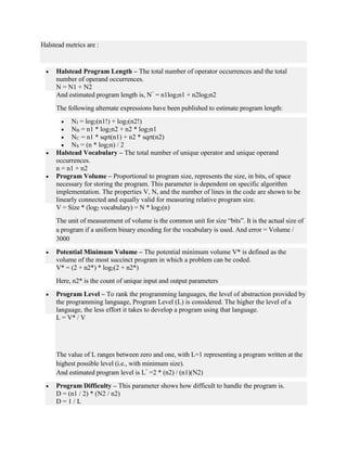 Halstead metrics are :
 Halstead Program Length – The total number of operator occurrences and the total
number of operand occurrences.
N = N1 + N2
And estimated program length is, N^
= n1log2n1 + n2log2n2
The following alternate expressions have been published to estimate program length:
 NJ = log2(n1!) + log2(n2!)
 NB = n1 * log2n2 + n2 * log2n1
 NC = n1 * sqrt(n1) + n2 * sqrt(n2)
 NS = (n * log2n) / 2
 Halstead Vocabulary – The total number of unique operator and unique operand
occurrences.
n = n1 + n2
 Program Volume – Proportional to program size, represents the size, in bits, of space
necessary for storing the program. This parameter is dependent on specific algorithm
implementation. The properties V, N, and the number of lines in the code are shown to be
linearly connected and equally valid for measuring relative program size.
V = Size * (log2 vocabulary) = N * log2(n)
The unit of measurement of volume is the common unit for size “bits”. It is the actual size of
a program if a uniform binary encoding for the vocabulary is used. And error = Volume /
3000
 Potential Minimum Volume – The potential minimum volume V* is defined as the
volume of the most succinct program in which a problem can be coded.
V* = (2 + n2*) * log2(2 + n2*)
Here, n2* is the count of unique input and output parameters
 Program Level – To rank the programming languages, the level of abstraction provided by
the programming language, Program Level (L) is considered. The higher the level of a
language, the less effort it takes to develop a program using that language.
L = V* / V
The value of L ranges between zero and one, with L=1 representing a program written at the
highest possible level (i.e., with minimum size).
And estimated program level is L^
=2 * (n2) / (n1)(N2)
 Program Difficulty – This parameter shows how difficult to handle the program is.
D = (n1 / 2) * (N2 / n2)
D = 1 / L
 
